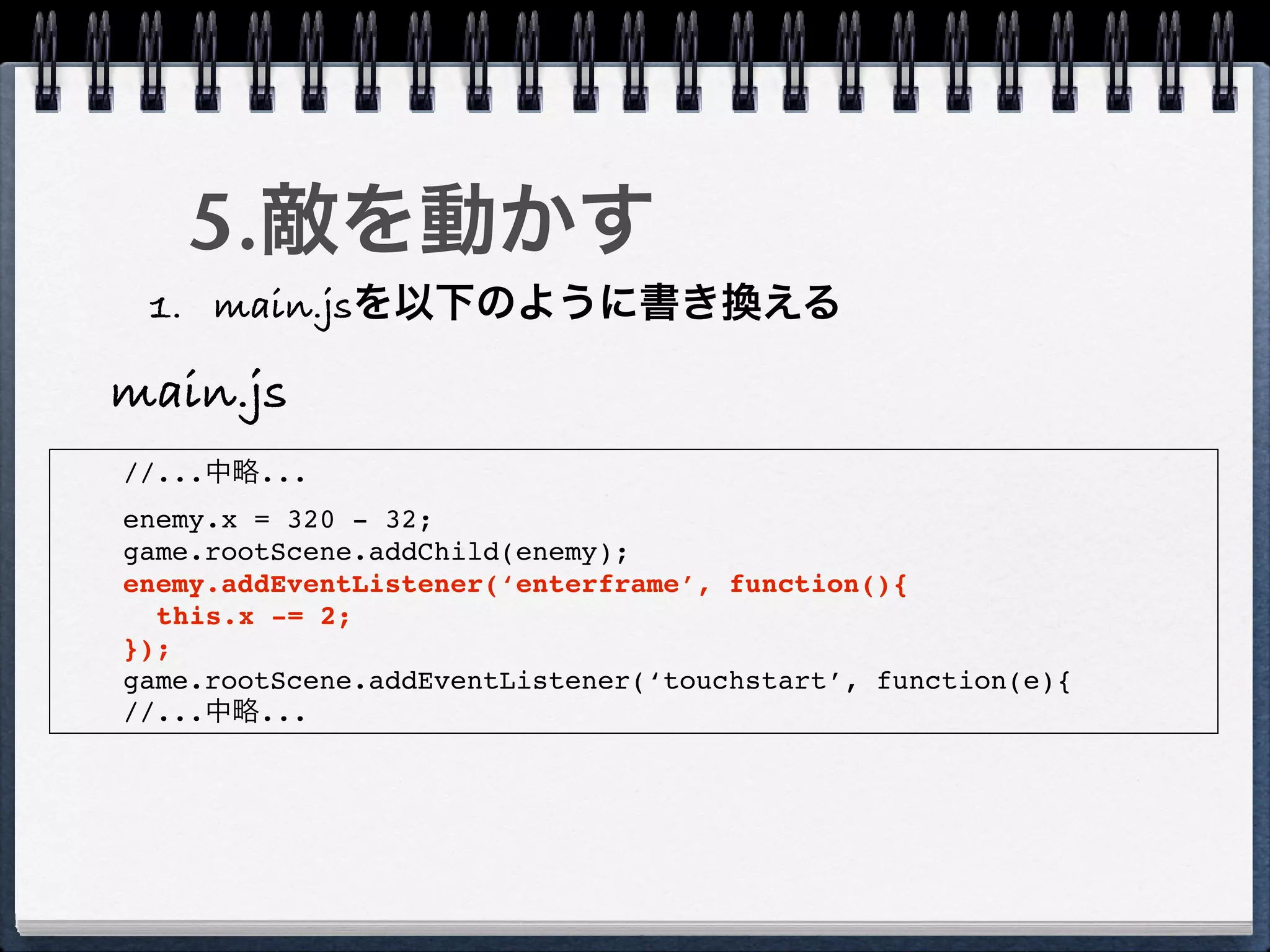 5.敵を動かす
 1. main.jsを以下のように書き換える

main.js
//...中略...
enemy.x = 320 - 32;
game.rootScene.addChild(enemy);
enemy.addEventListener(‘enterframe’, function(){
  this.x -= 2;
});
game.rootScene.addEventListener(‘touchstart’, function(e){
//...中略...
 