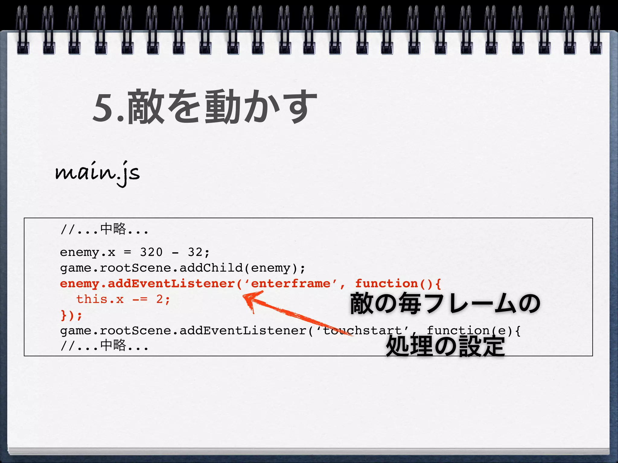 5.敵を動かす
main.js

//...中略...
enemy.x = 320 - 32;
game.rootScene.addChild(enemy);
enemy.addEventListener(‘enterframe’, function(){
  this.x -= 2;
});                                 敵の毎フレームの
game.rootScene.addEventListener(‘touchstart’, function(e){
//...中略...                              処理の設定
 