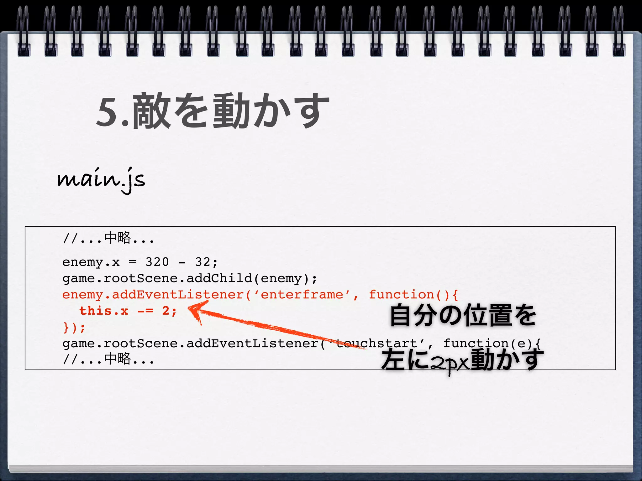 5.敵を動かす
main.js

//...中略...
enemy.x = 320 - 32;
game.rootScene.addChild(enemy);
enemy.addEventListener(‘enterframe’, function(){
  this.x -= 2;
});                                    自分の位置を
game.rootScene.addEventListener(‘touchstart’, function(e){
//...中略...                            左に2px動かす
 