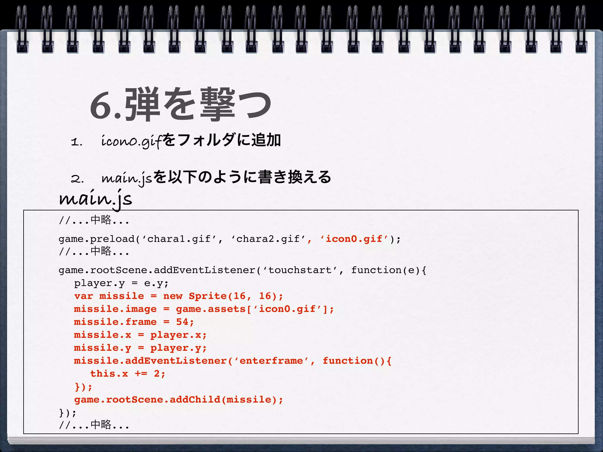 6.弾を撃つ
  1.   icon0.gifをフォルダに追加

  2.   main.jsを以下のように書き換える
main.js
//...中略...
game.preload(‘chara1.gif’, ‘chara2.gif’, ‘icon0.gif’);
//...中略...
game.rootScene.addEventListener(‘touchstart’, function(e){
  player.y = e.y;
  var missile = new Sprite(16, 16);
  missile.image = game.assets[‘icon0.gif’];
  missile.frame = 54;
  missile.x = player.x;
  missile.y = player.y;
  missile.addEventListener(‘enterframe’, function(){
     this.x += 2;
  });
  game.rootScene.addChild(missile);
});
//...中略...
 