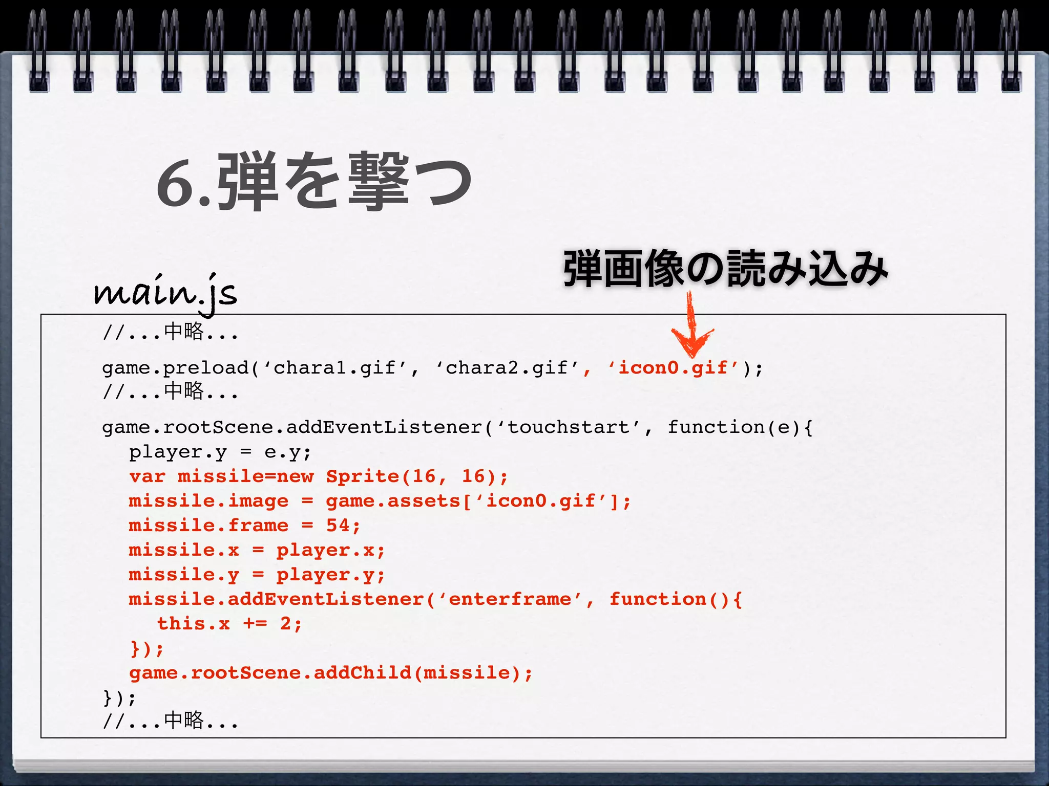 6.弾を撃つ
                                     弾画像の読み込み
main.js
//...中略...
game.preload(‘chara1.gif’, ‘chara2.gif’, ‘icon0.gif’);
//...中略...
game.rootScene.addEventListener(‘touchstart’, function(e){
  player.y = e.y;
  var missile=new Sprite(16, 16);
  missile.image = game.assets[‘icon0.gif’];
  missile.frame = 54;
  missile.x = player.x;
  missile.y = player.y;
  missile.addEventListener(‘enterframe’, function(){
    this.x += 2;
  });
  game.rootScene.addChild(missile);
});
//...中略...
 