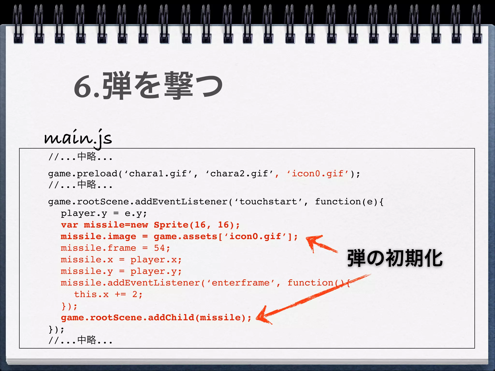 6.弾を撃つ
main.js
//...中略...
game.preload(‘chara1.gif’, ‘chara2.gif’, ‘icon0.gif’);
//...中略...
game.rootScene.addEventListener(‘touchstart’, function(e){
  player.y = e.y;
  var missile=new Sprite(16, 16);
  missile.image = game.assets[‘icon0.gif’];
  missile.frame = 54;
  missile.x = player.x;
  missile.y = player.y;
                                                   弾の初期化
  missile.addEventListener(‘enterframe’, function(){
    this.x += 2;
  });
  game.rootScene.addChild(missile);
});
//...中略...
 