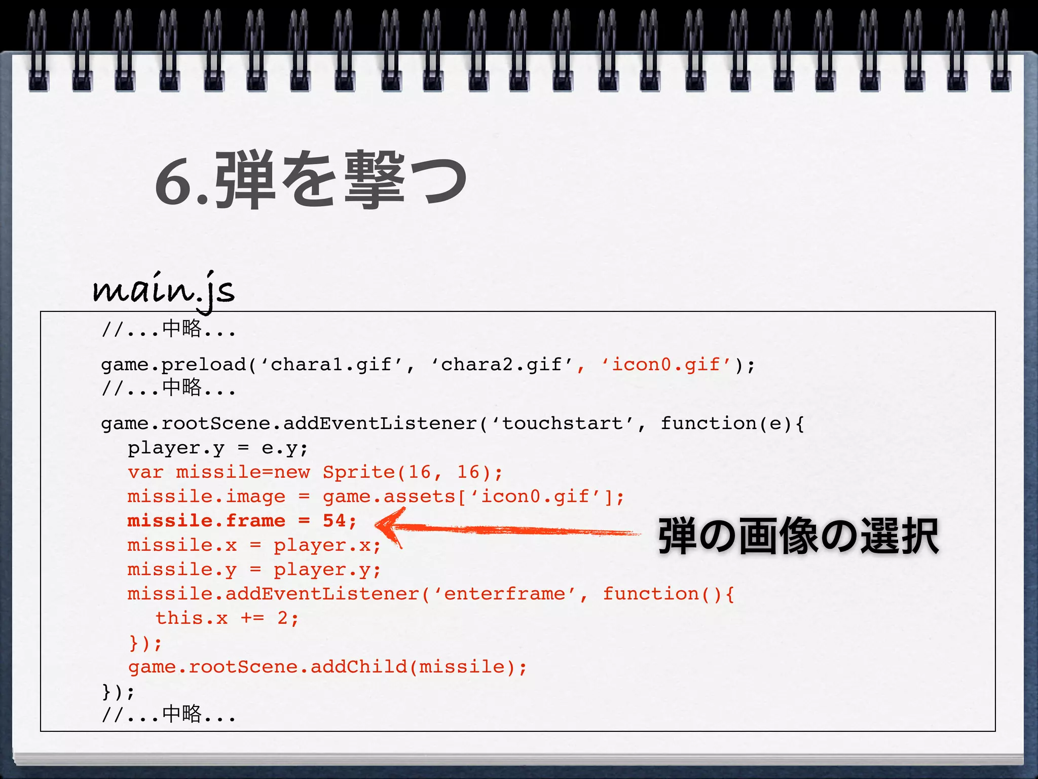 6.弾を撃つ
main.js
//...中略...
game.preload(‘chara1.gif’, ‘chara2.gif’, ‘icon0.gif’);
//...中略...
game.rootScene.addEventListener(‘touchstart’, function(e){
  player.y = e.y;
  var missile=new Sprite(16, 16);
  missile.image = game.assets[‘icon0.gif’];
  missile.frame = 54;
  missile.x = player.x;                      弾の画像の選択
  missile.y = player.y;
  missile.addEventListener(‘enterframe’, function(){
    this.x += 2;
  });
  game.rootScene.addChild(missile);
});
//...中略...
 