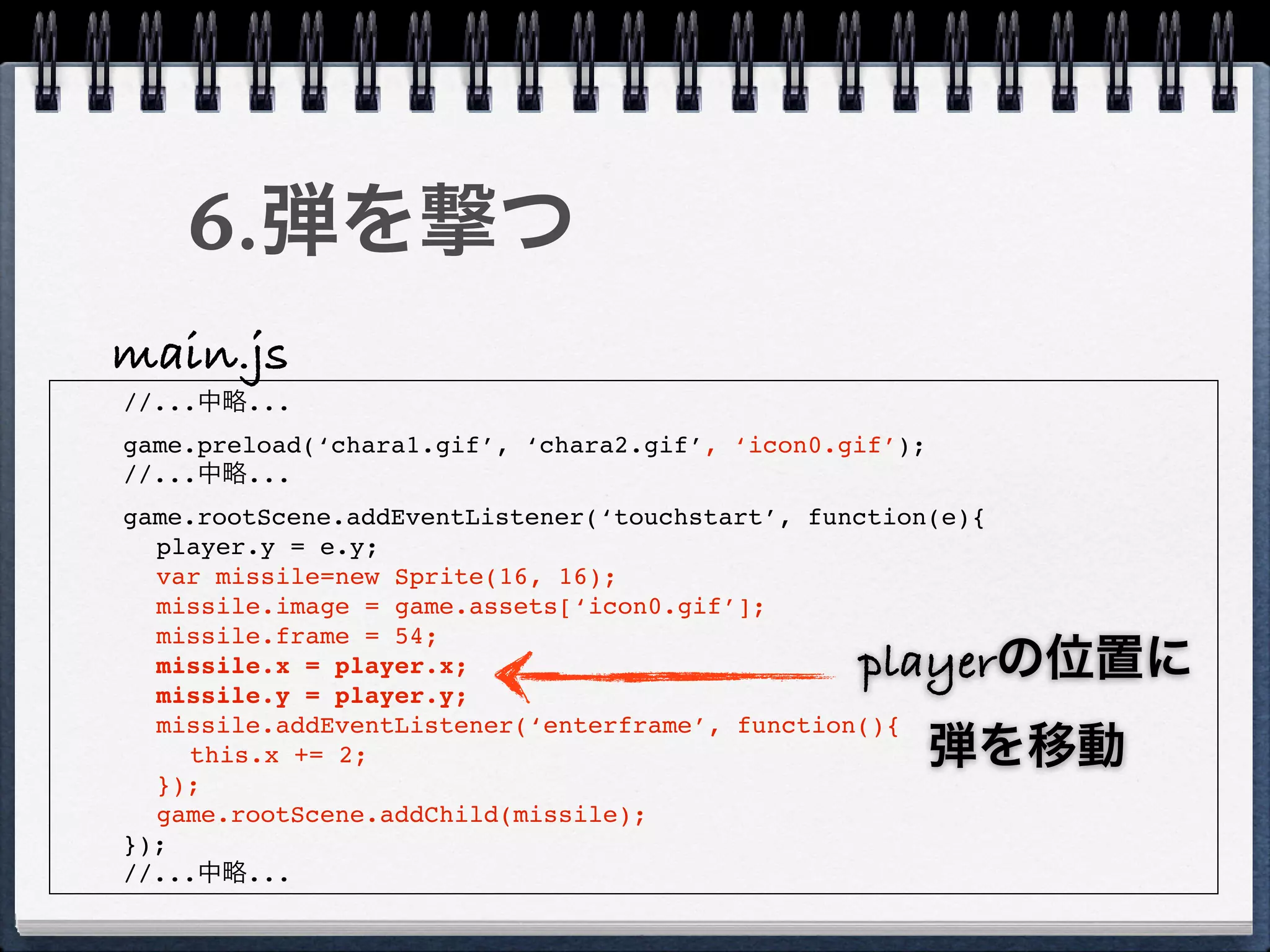 6.弾を撃つ
main.js
//...中略...
game.preload(‘chara1.gif’, ‘chara2.gif’, ‘icon0.gif’);
//...中略...
game.rootScene.addEventListener(‘touchstart’, function(e){
  player.y = e.y;
  var missile=new Sprite(16, 16);
  missile.image = game.assets[‘icon0.gif’];
  missile.frame = 54;
  missile.x = player.x;                          playerの位置に
  missile.y = player.y;
  missile.addEventListener(‘enterframe’, function(){
    this.x += 2;                                         弾を移動
  });
  game.rootScene.addChild(missile);
});
//...中略...
 