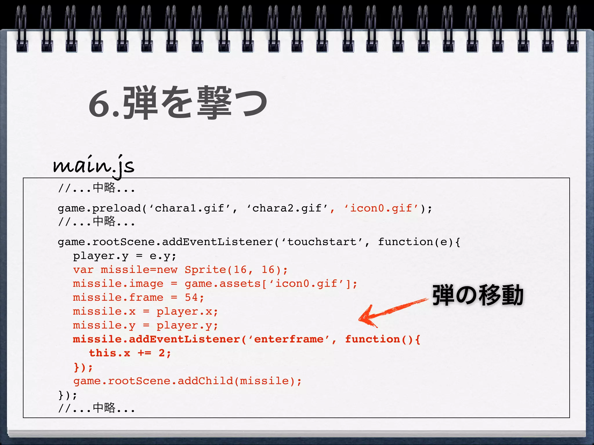 6.弾を撃つ
main.js
//...中略...
game.preload(‘chara1.gif’, ‘chara2.gif’, ‘icon0.gif’);
//...中略...
game.rootScene.addEventListener(‘touchstart’, function(e){
  player.y = e.y;
  var missile=new Sprite(16, 16);
  missile.image = game.assets[‘icon0.gif’];
  missile.frame = 54;
  missile.x = player.x;
                                                     弾の移動
  missile.y = player.y;
  missile.addEventListener(‘enterframe’, function(){
    this.x += 2;
  });
  game.rootScene.addChild(missile);
});
//...中略...
 