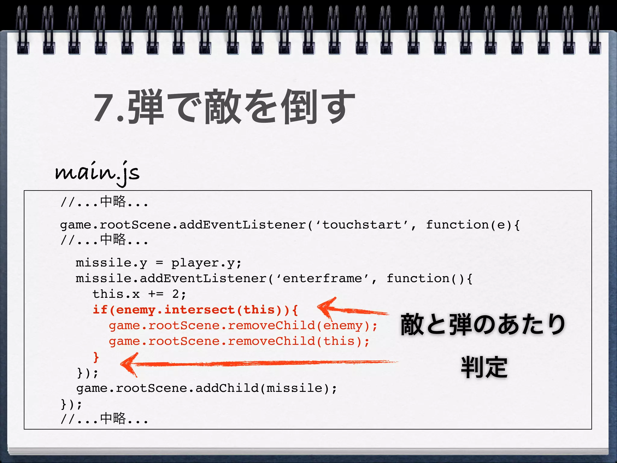7.弾で敵を倒す
main.js
//...中略...
game.rootScene.addEventListener(‘touchstart’, function(e){
//...中略...
  missile.y = player.y;
  missile.addEventListener(‘enterframe’, function(){
    this.x += 2;
    if(enemy.intersect(this)){
      game.rootScene.removeChild(enemy);
      game.rootScene.removeChild(this);
                                          敵と弾のあたり
    }
  });                                             判定
  game.rootScene.addChild(missile);
});
//...中略...
 
