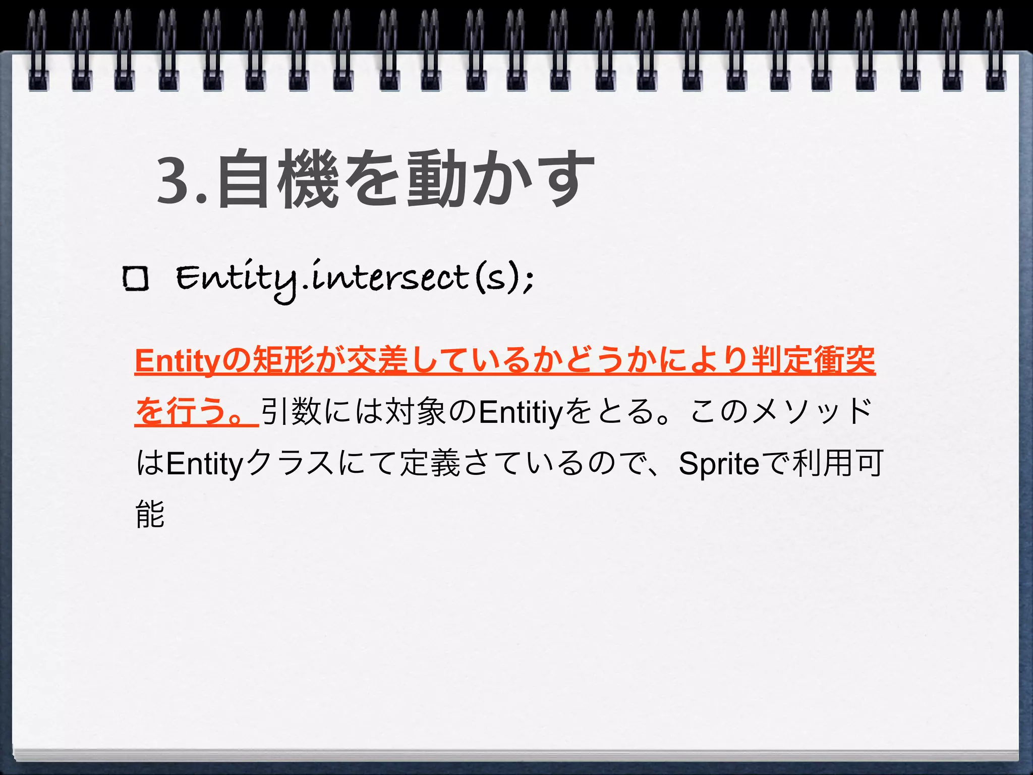 3.自機を動かす
    Entity.intersect(s);
Entityの矩形が交差しているかどうかにより判定衝突
を行う。引数には対象のEntitiyをとる。このメソッド
はEntityクラスにて定義さているので、Spriteで利用可
能
 
