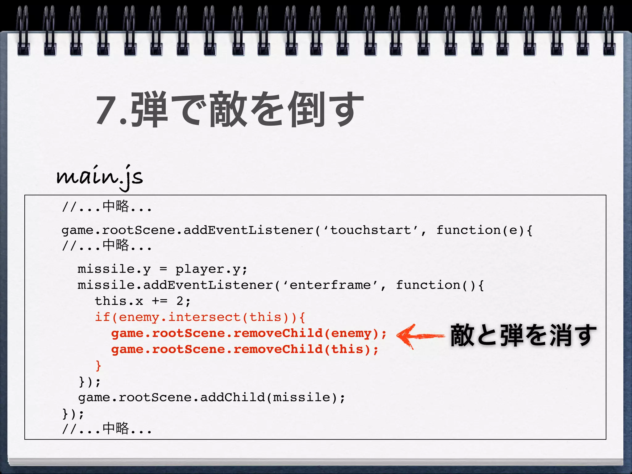 7.弾で敵を倒す
main.js
//...中略...
game.rootScene.addEventListener(‘touchstart’, function(e){
//...中略...
  missile.y = player.y;
  missile.addEventListener(‘enterframe’, function(){
    this.x += 2;
    if(enemy.intersect(this)){
      game.rootScene.removeChild(enemy);
      game.rootScene.removeChild(this);
                                               敵と弾を消す
    }
  });
  game.rootScene.addChild(missile);
});
//...中略...
 