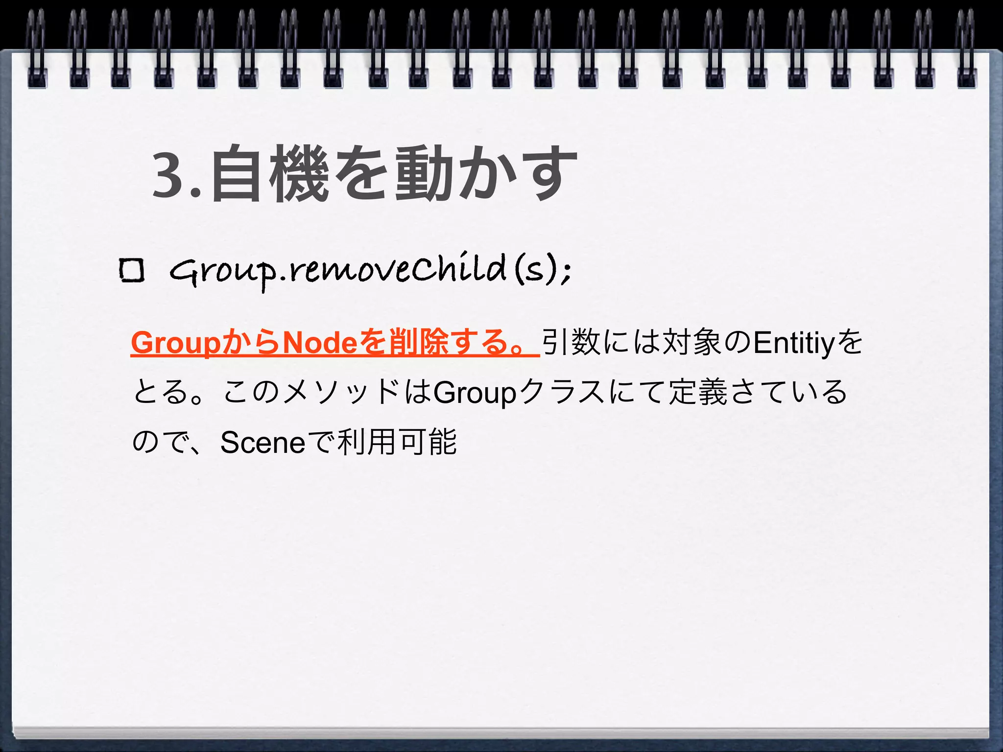 3.自機を動かす
 Group.removeChild(s);
GroupからNodeを削除する。引数には対象のEntitiyを
とる。このメソッドはGroupクラスにて定義さている
ので、Sceneで利用可能
 