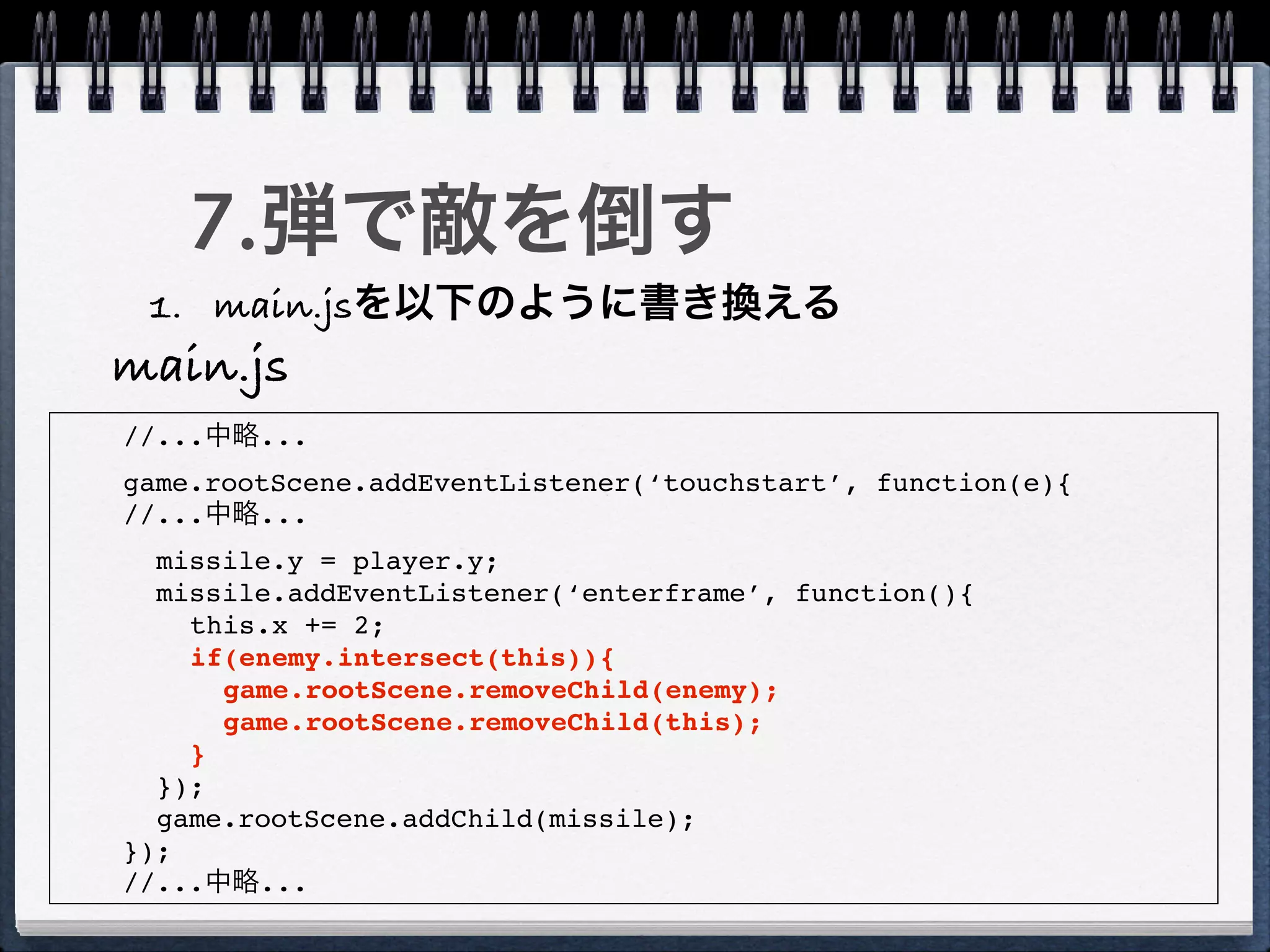 7.弾で敵を倒す
 1. main.jsを以下のように書き換える
main.js
//...中略...
game.rootScene.addEventListener(‘touchstart’, function(e){
//...中略...
  missile.y = player.y;
  missile.addEventListener(‘enterframe’, function(){
    this.x += 2;
    if(enemy.intersect(this)){
      game.rootScene.removeChild(enemy);
      game.rootScene.removeChild(this);
    }
  });
  game.rootScene.addChild(missile);
});
//...中略...
 