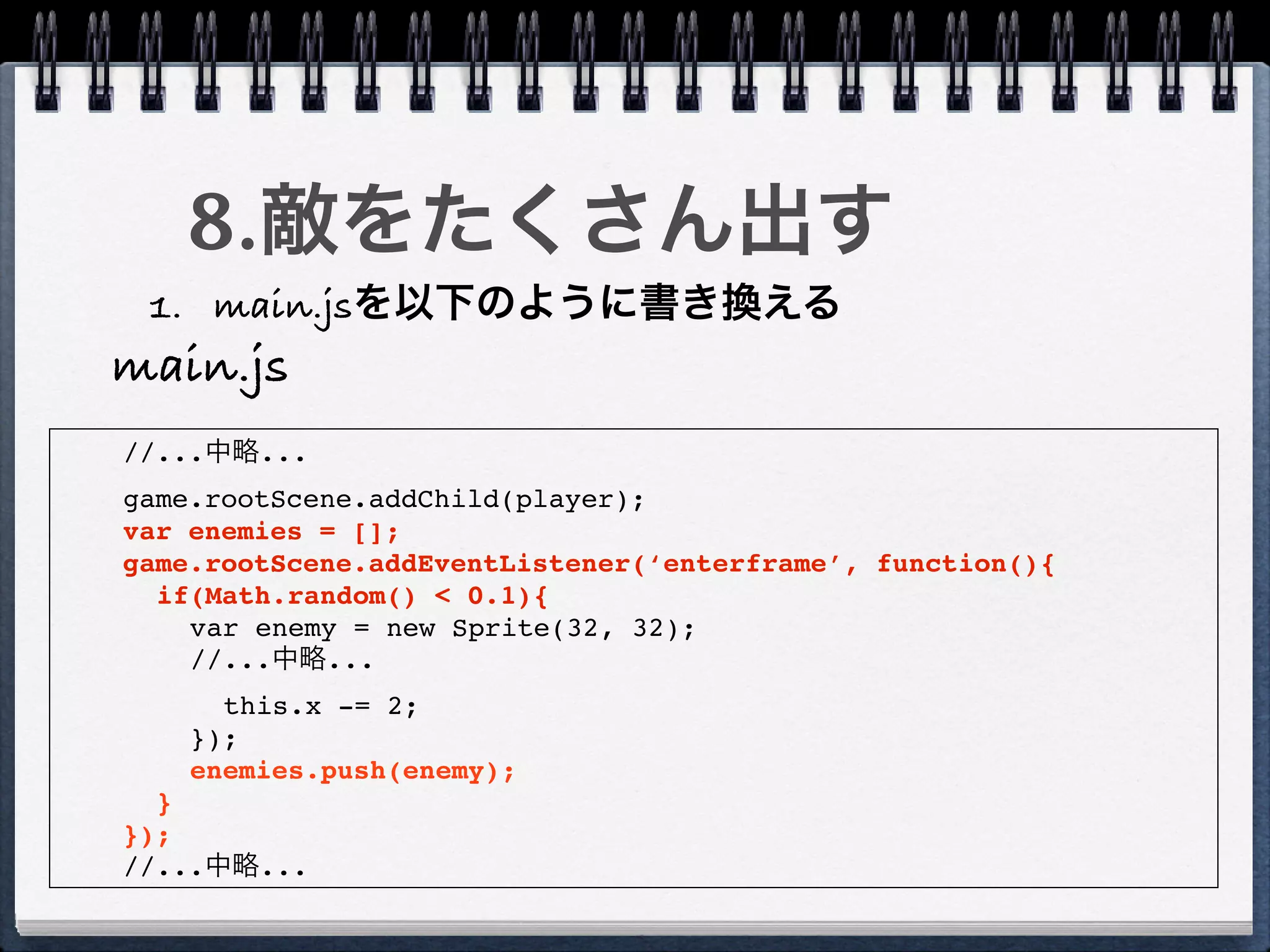 8.敵をたくさん出す
 1. main.jsを以下のように書き換える
main.js
//...中略...
game.rootScene.addChild(player);
var enemies = [];
game.rootScene.addEventListener(‘enterframe’, function(){
  if(Math.random() < 0.1){
    var enemy = new Sprite(32, 32);
    //...中略...
      this.x -= 2;
    });
    enemies.push(enemy);
  }
});
//...中略...
 