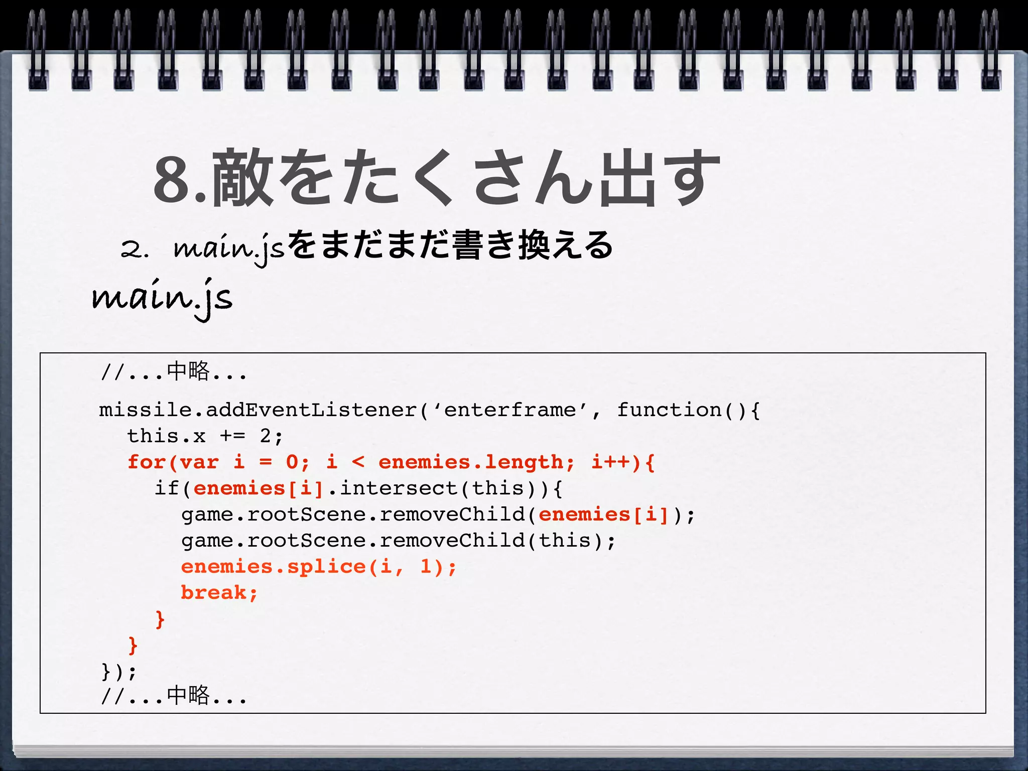 8.敵をたくさん出す
 2. main.jsをまだまだ書き換える
main.js
//...中略...
missile.addEventListener(‘enterframe’, function(){
  this.x += 2;
  for(var i = 0; i < enemies.length; i++){
    if(enemies[i].intersect(this)){
      game.rootScene.removeChild(enemies[i]);
      game.rootScene.removeChild(this);
      enemies.splice(i, 1);
      break;
    }
  }
});
//...中略...
 