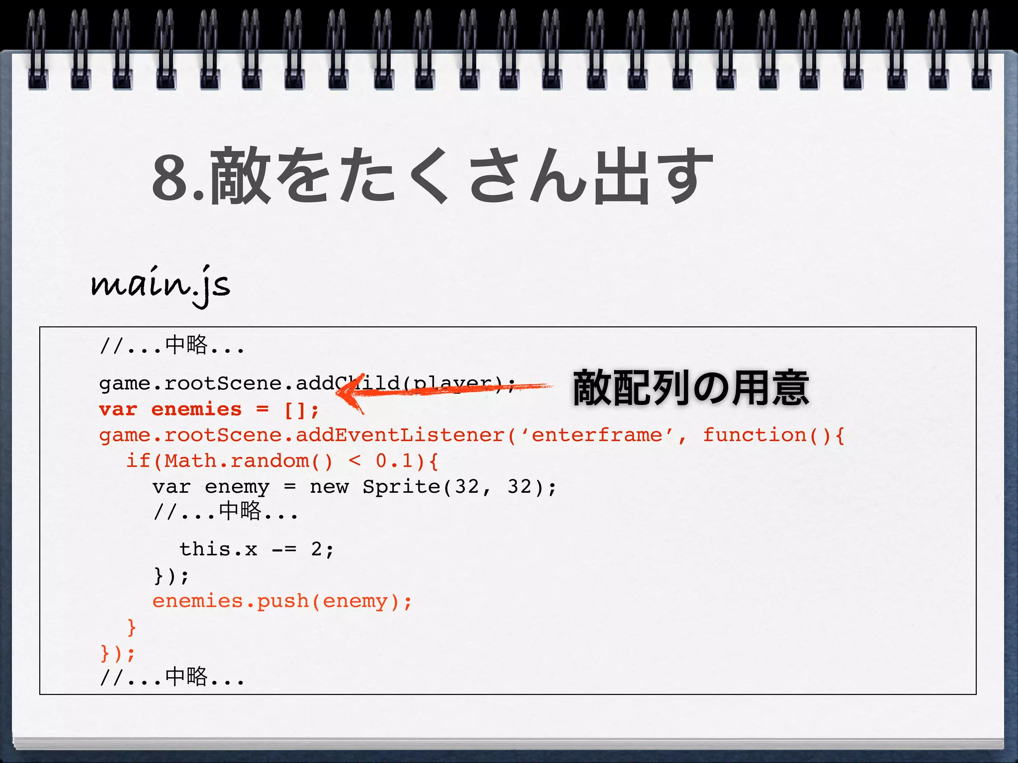 8.敵をたくさん出す
main.js
//...中略...
game.rootScene.addChild(player);
var enemies = [];
                                    敵配列の用意
game.rootScene.addEventListener(‘enterframe’, function(){
  if(Math.random() < 0.1){
    var enemy = new Sprite(32, 32);
    //...中略...
      this.x -= 2;
    });
    enemies.push(enemy);
  }
});
//...中略...
 