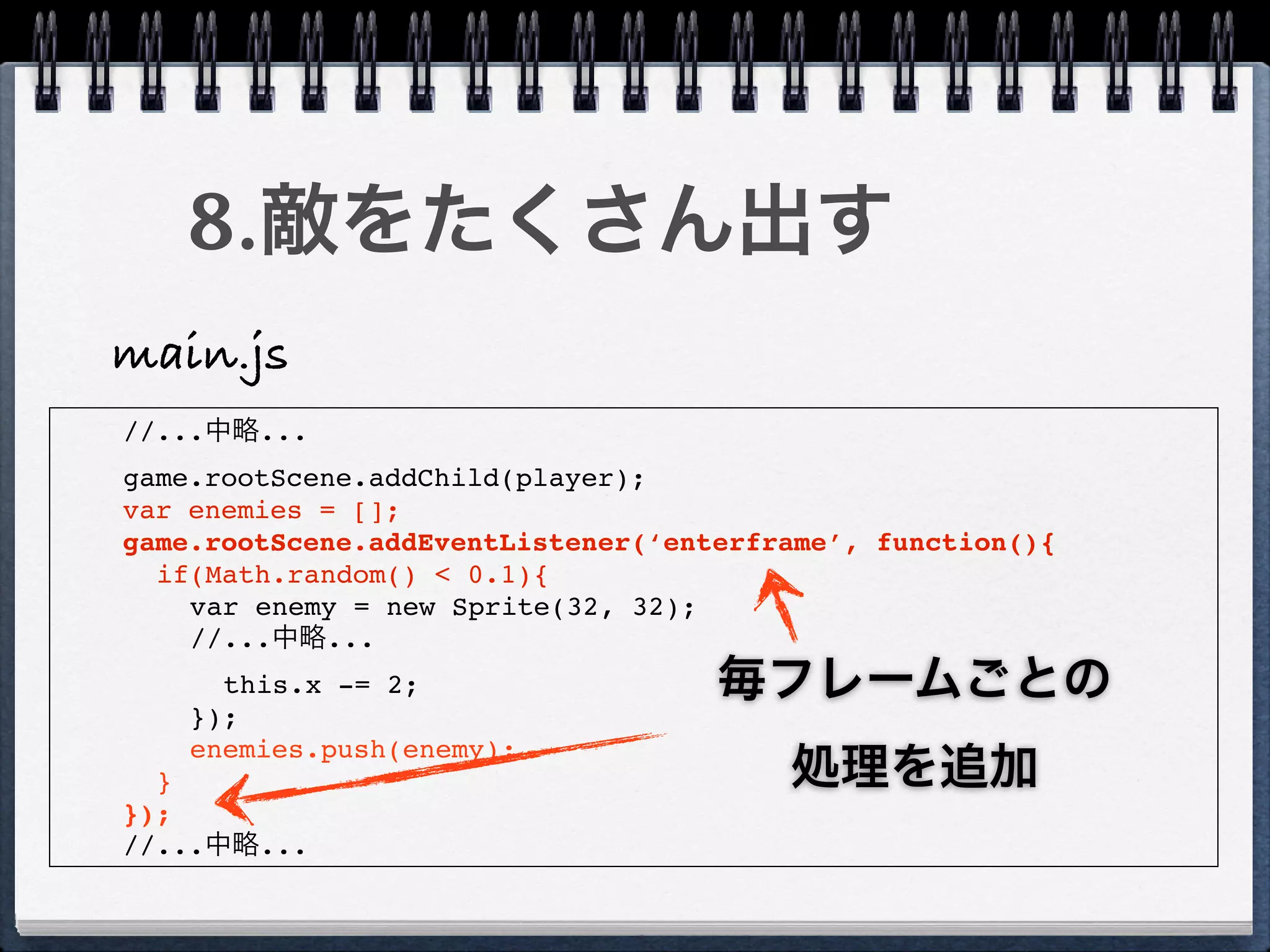 8.敵をたくさん出す
main.js
//...中略...
game.rootScene.addChild(player);
var enemies = [];
game.rootScene.addEventListener(‘enterframe’, function(){
  if(Math.random() < 0.1){
    var enemy = new Sprite(32, 32);
    //...中略...
      this.x -= 2;                  毎フレームごとの
    });
    enemies.push(enemy);
  }                                     処理を追加
});
//...中略...
 