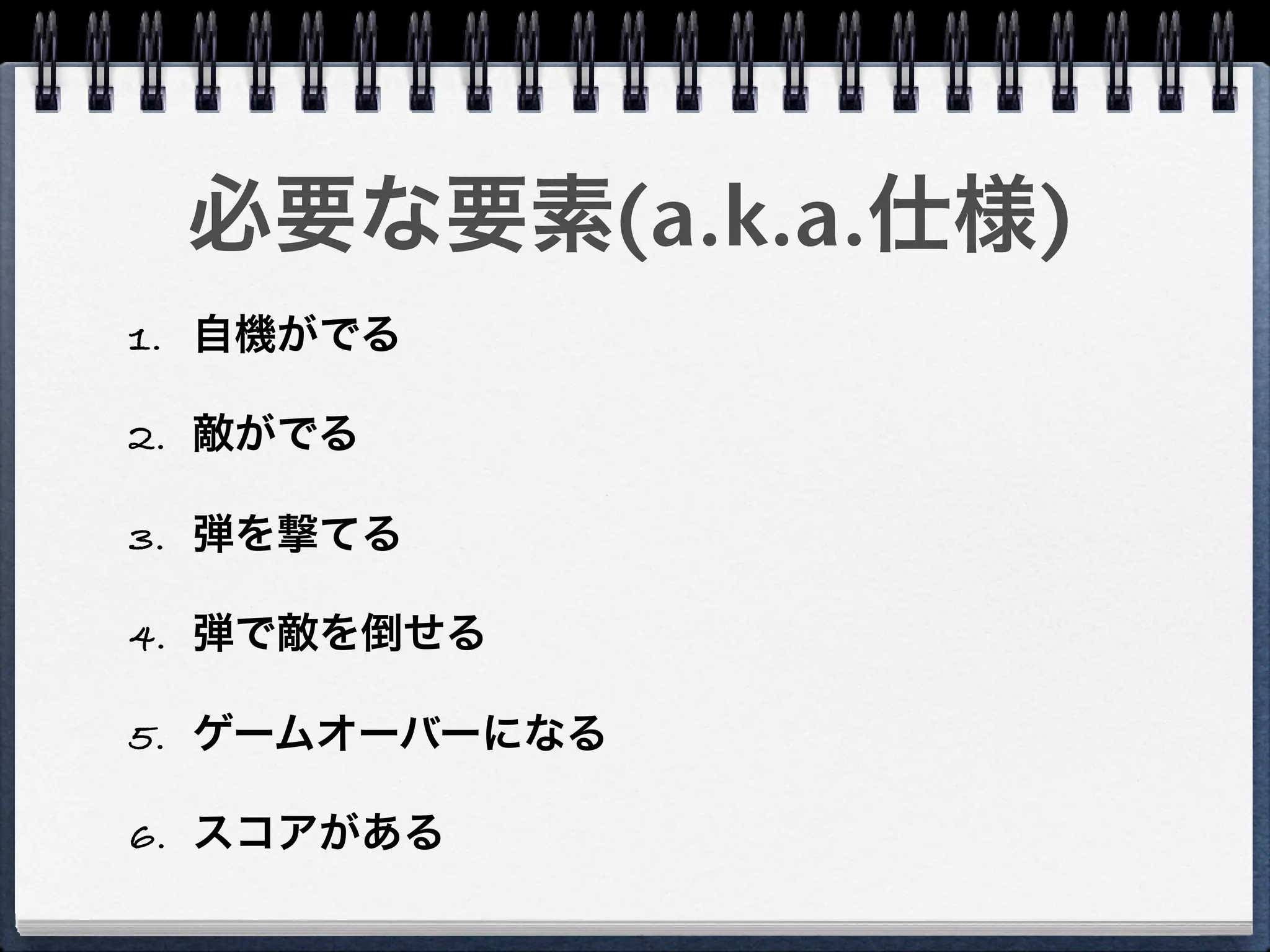 必要な要素(a.k.a.仕様)
1. 自機がでる

2. 敵がでる

3. 弾を撃てる

4. 弾で敵を倒せる

5. ゲームオーバーになる

6. スコアがある
 