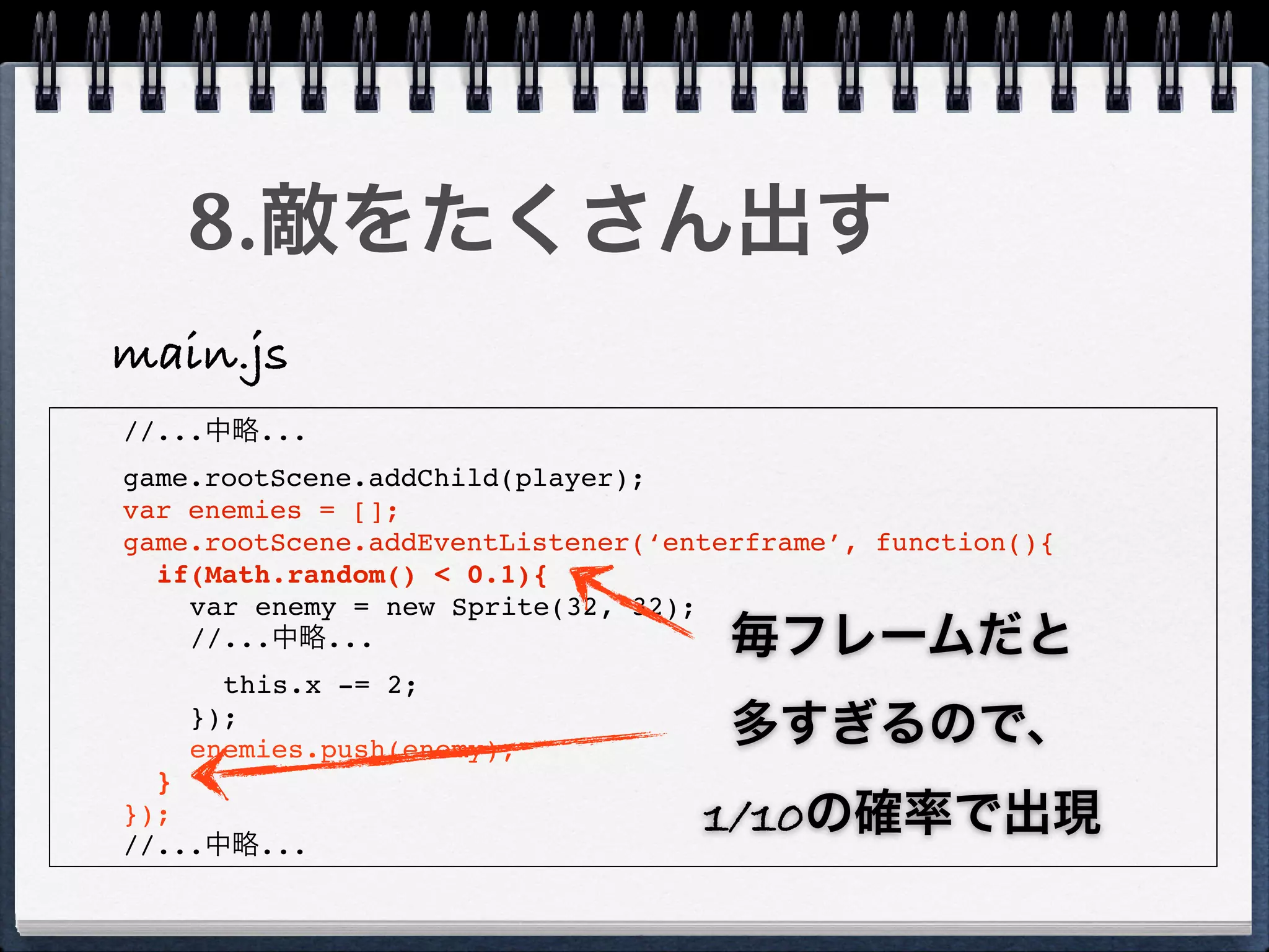 8.敵をたくさん出す
main.js
//...中略...
game.rootScene.addChild(player);
var enemies = [];
game.rootScene.addEventListener(‘enterframe’, function(){
  if(Math.random() < 0.1){
    var enemy = new Sprite(32, 32);
    //...中略...                       毎フレームだと
      this.x -= 2;
    });
    enemies.push(enemy);
                                     多すぎるので、
  }
});
//...中略...
                                   1/10の確率で出現
 