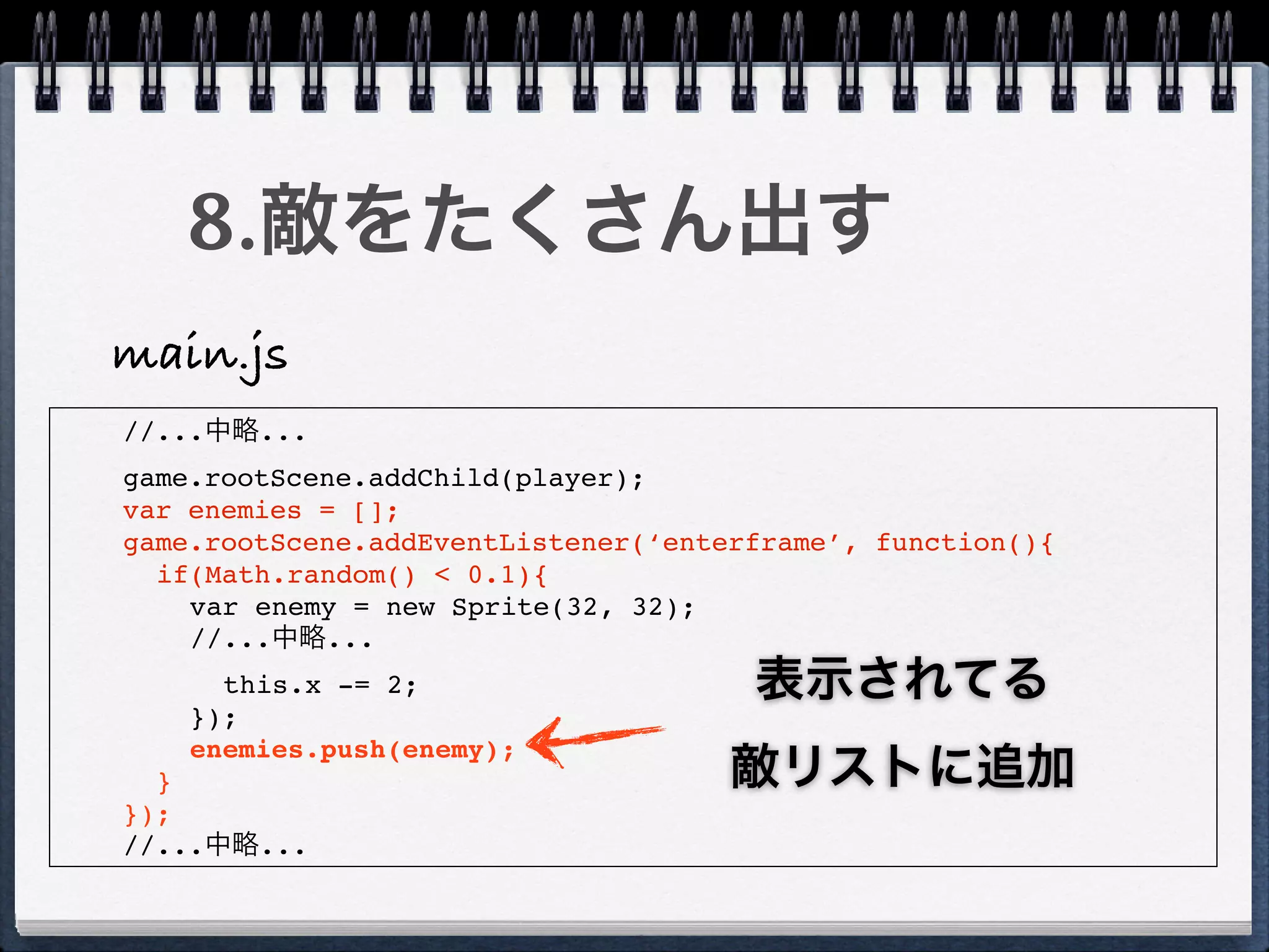 8.敵をたくさん出す
main.js
//...中略...
game.rootScene.addChild(player);
var enemies = [];
game.rootScene.addEventListener(‘enterframe’, function(){
  if(Math.random() < 0.1){
    var enemy = new Sprite(32, 32);
    //...中略...
      this.x -= 2;                    表示されてる
    });
    enemies.push(enemy);
  }                                  敵リストに追加
});
//...中略...
 