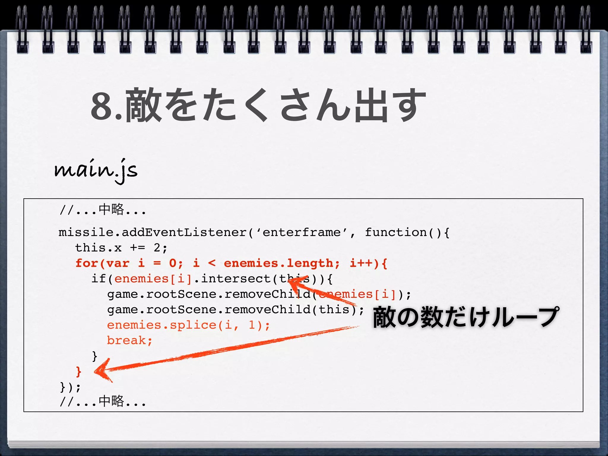 8.敵をたくさん出す
main.js
//...中略...
missile.addEventListener(‘enterframe’, function(){
  this.x += 2;
  for(var i = 0; i < enemies.length; i++){
    if(enemies[i].intersect(this)){
      game.rootScene.removeChild(enemies[i]);
      game.rootScene.removeChild(this);
      enemies.splice(i, 1);             敵の数だけループ
      break;
    }
  }
});
//...中略...
 