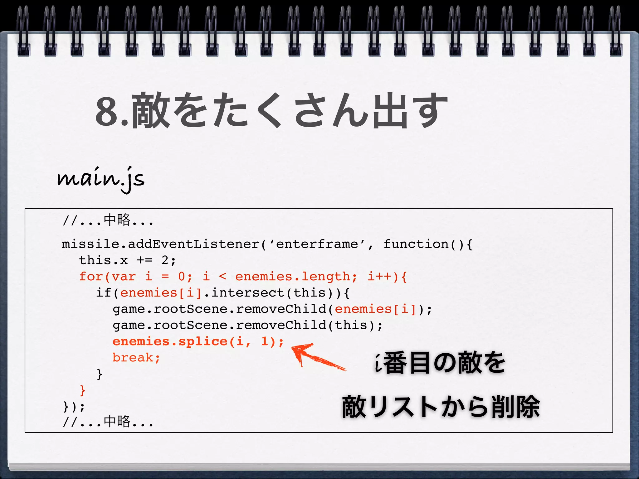 8.敵をたくさん出す
main.js
//...中略...
missile.addEventListener(‘enterframe’, function(){
  this.x += 2;
  for(var i = 0; i < enemies.length; i++){
    if(enemies[i].intersect(this)){
      game.rootScene.removeChild(enemies[i]);
      game.rootScene.removeChild(this);
      enemies.splice(i, 1);

    }
      break;
                                     i番目の敵を
  }
});
//...中略...
                                 敵リストから削除
 