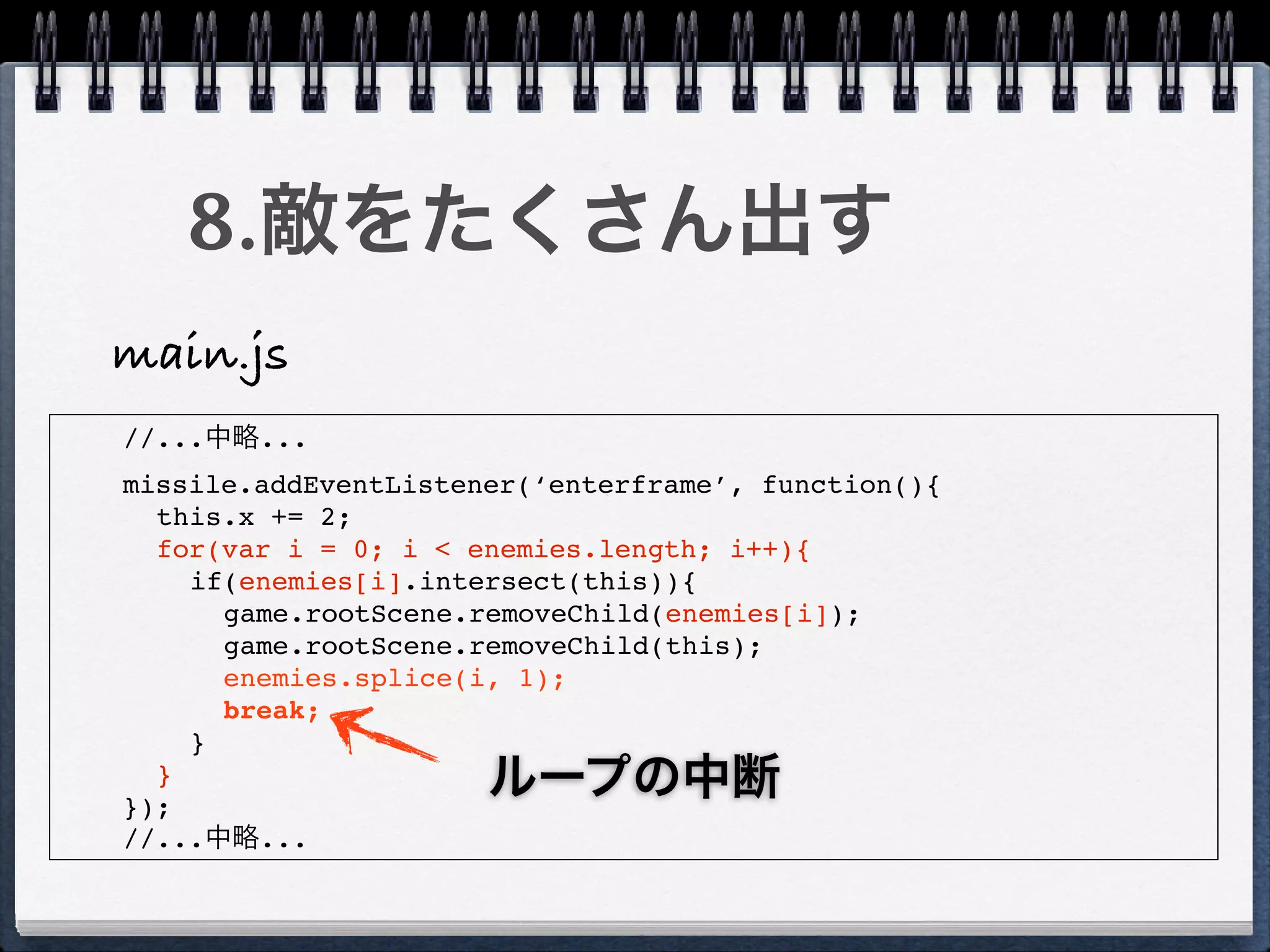8.敵をたくさん出す
main.js
//...中略...
missile.addEventListener(‘enterframe’, function(){
  this.x += 2;
  for(var i = 0; i < enemies.length; i++){
    if(enemies[i].intersect(this)){
      game.rootScene.removeChild(enemies[i]);
      game.rootScene.removeChild(this);
      enemies.splice(i, 1);
      break;
    }
  }
});
                      ループの中断
//...中略...
 