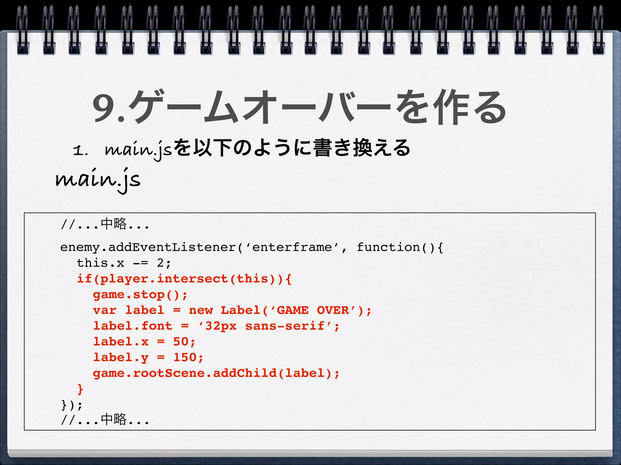 9.ゲームオーバーを作る
 1. main.jsを以下のように書き換える
main.js
//...中略...
enemy.addEventListener(‘enterframe’, function(){
  this.x -= 2;
  if(player.intersect(this)){
    game.stop();
    var label = new Label(‘GAME OVER’);
    label.font = ‘32px sans-serif’;
    label.x = 50;
    label.y = 150;
    game.rootScene.addChild(label);
  }
});
//...中略...
 