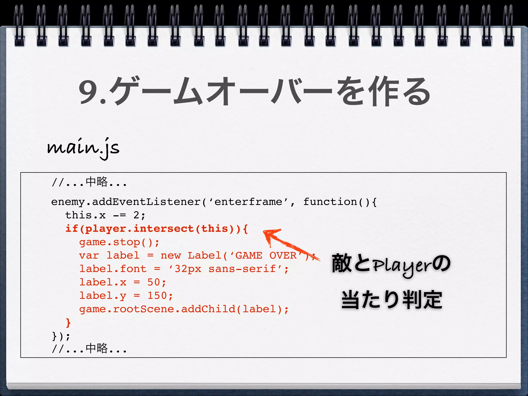 9.ゲームオーバーを作る
main.js
//...中略...
enemy.addEventListener(‘enterframe’, function(){
  this.x -= 2;
  if(player.intersect(this)){
    game.stop();
    var label = new Label(‘GAME OVER’);
    label.font = ‘32px sans-serif’;      敵とPlayerの
    label.x = 50;
    label.y = 150;
    game.rootScene.addChild(label);       当たり判定
  }
});
//...中略...
 
