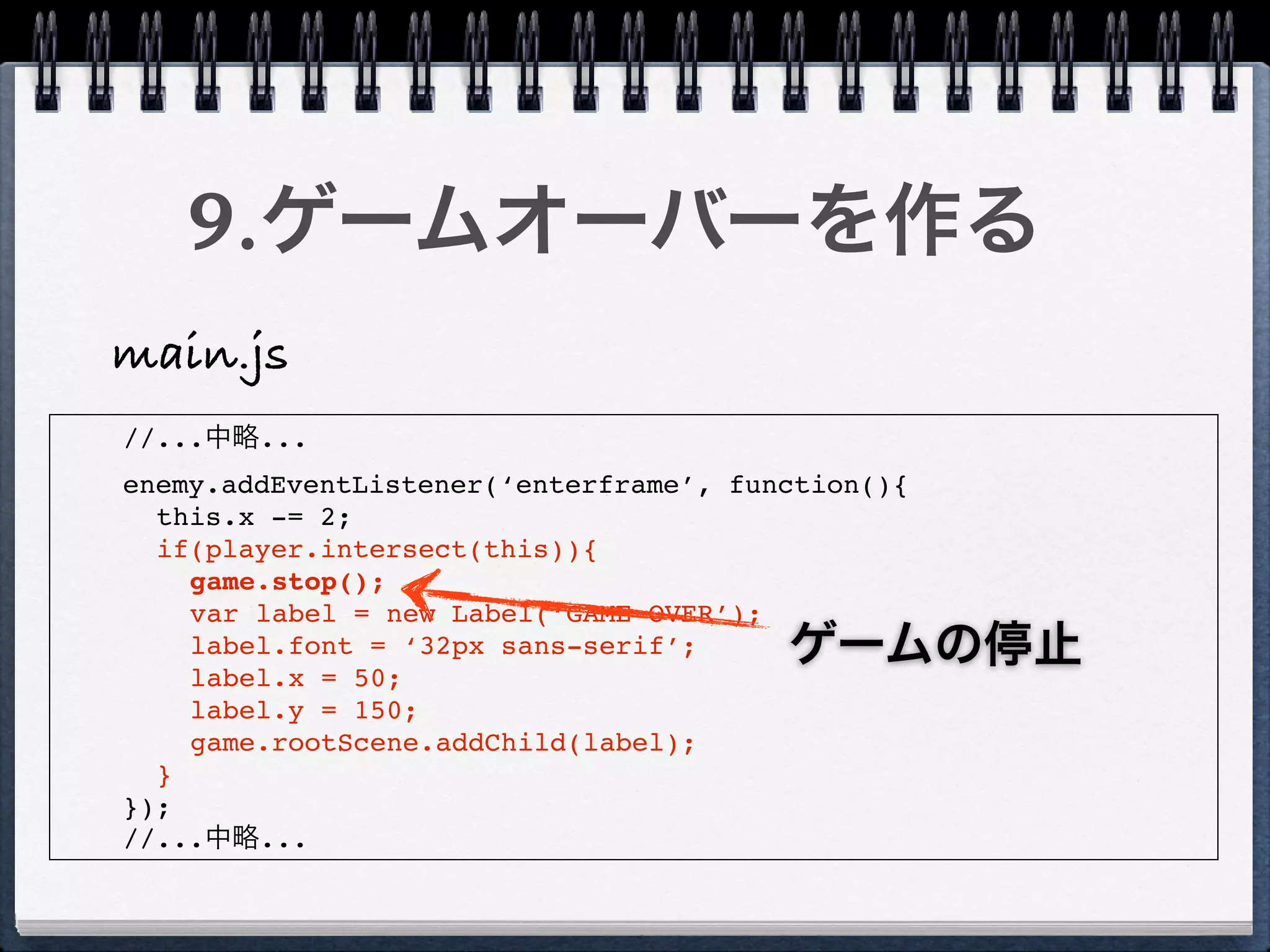 9.ゲームオーバーを作る
main.js
//...中略...
enemy.addEventListener(‘enterframe’, function(){
  this.x -= 2;
  if(player.intersect(this)){
    game.stop();
    var label = new Label(‘GAME OVER’);
    label.font = ‘32px sans-serif’;
    label.x = 50;
                                        ゲームの停止
    label.y = 150;
    game.rootScene.addChild(label);
  }
});
//...中略...
 