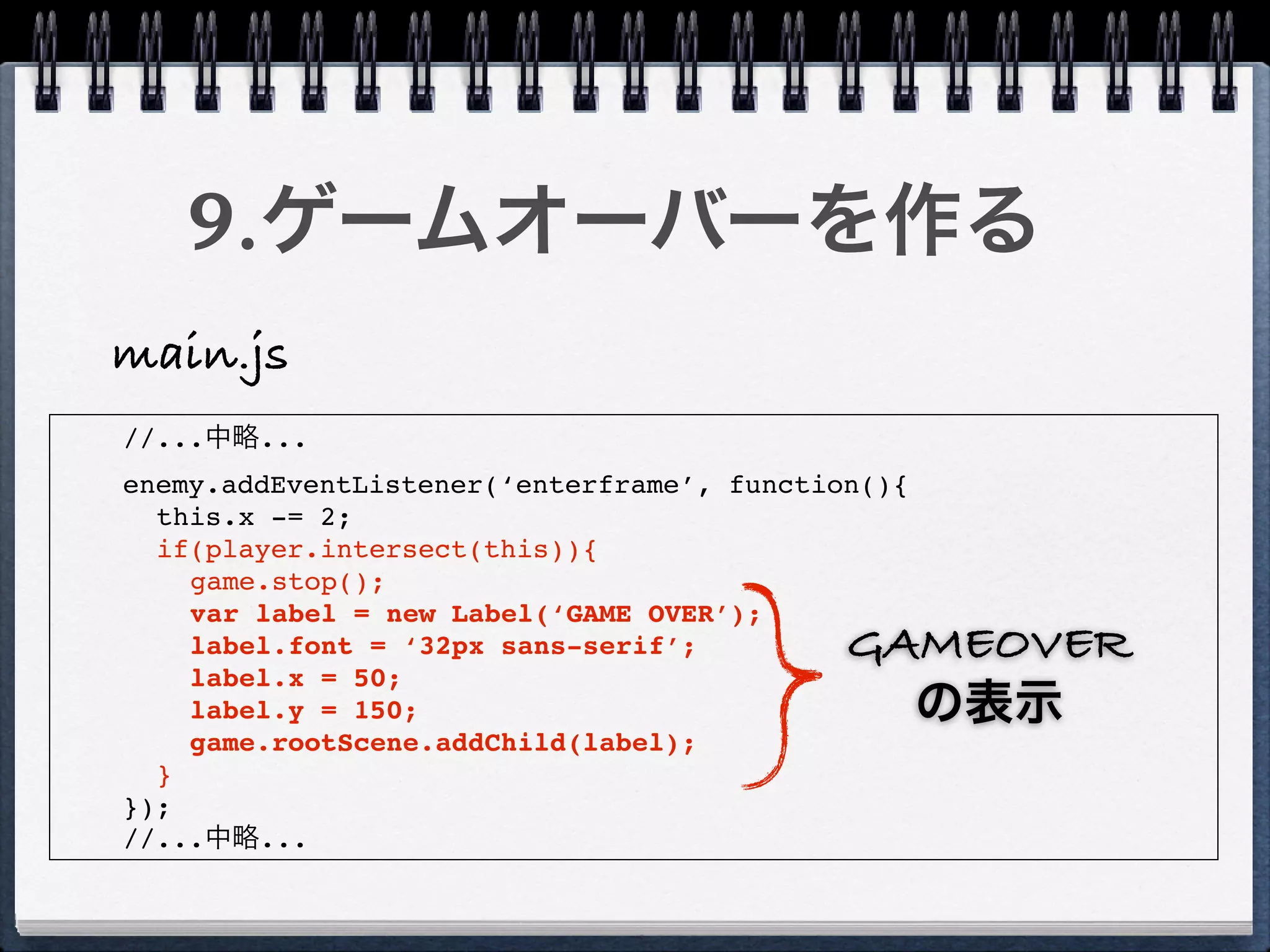 9.ゲームオーバーを作る
main.js
//...中略...
enemy.addEventListener(‘enterframe’, function(){
  this.x -= 2;
  if(player.intersect(this)){
    game.stop();
    var label = new Label(‘GAME OVER’);
    label.font = ‘32px sans-serif’;         GAMEOVER
    label.x = 50;
    label.y = 150;                            の表示
    game.rootScene.addChild(label);
  }
});
//...中略...
 