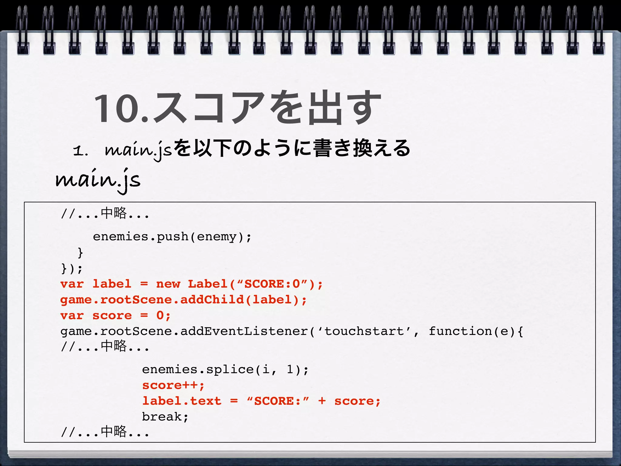 10.スコアを出す
 1. main.jsを以下のように書き換える
main.js
//...中略...
    enemies.push(enemy);
  }
});
var label = new Label(“SCORE:0”);
game.rootScene.addChild(label);
var score = 0;
game.rootScene.addEventListener(‘touchstart’, function(e){
//...中略...
         enemies.splice(i, 1);
         score++;
         label.text = “SCORE:” + score;
         break;
//...中略...
 
