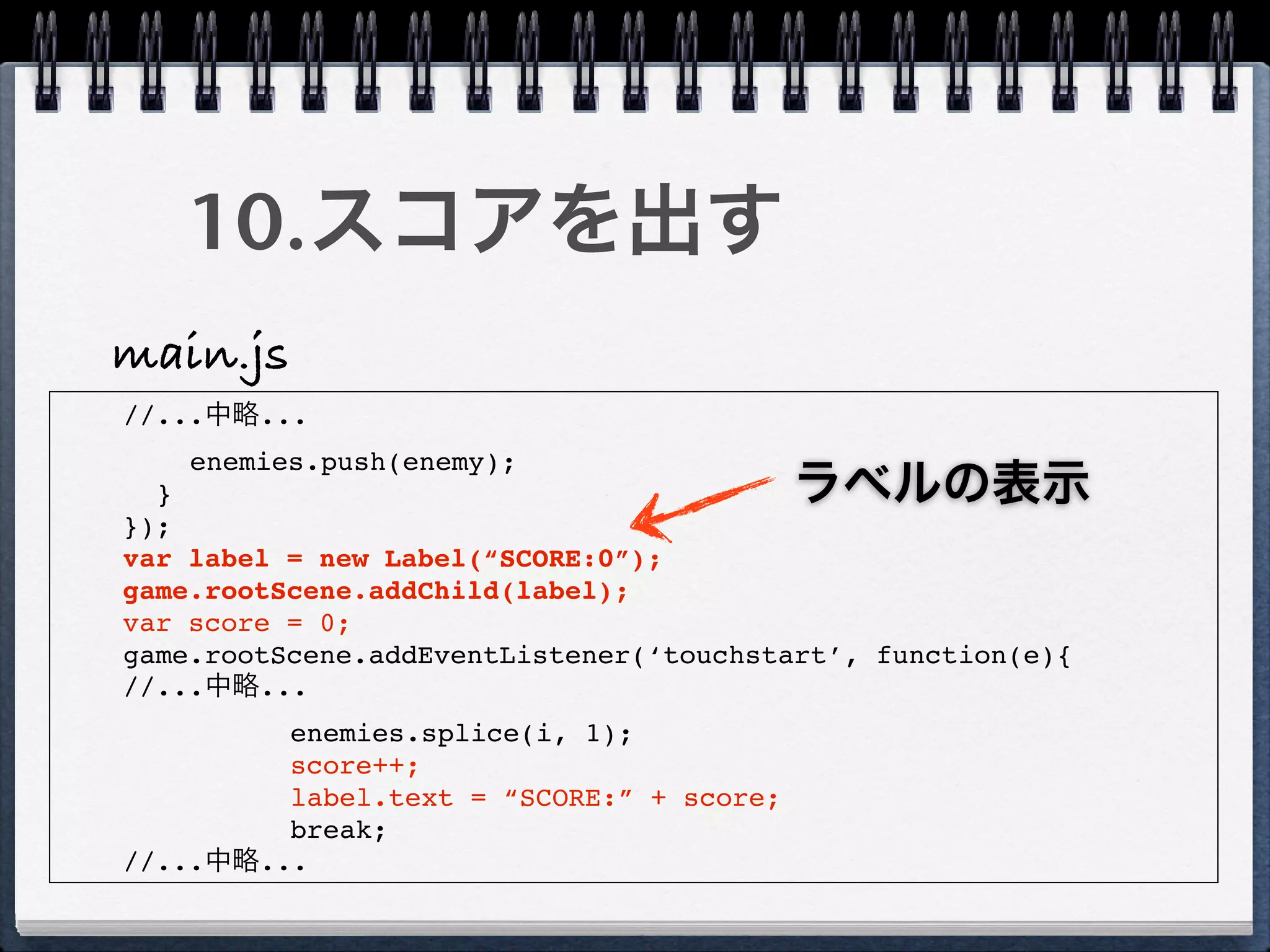 10.スコアを出す
main.js
//...中略...
    enemies.push(enemy);
  }                                       ラベルの表示
});
var label = new Label(“SCORE:0”);
game.rootScene.addChild(label);
var score = 0;
game.rootScene.addEventListener(‘touchstart’, function(e){
//...中略...
         enemies.splice(i, 1);
         score++;
         label.text = “SCORE:” + score;
         break;
//...中略...
 