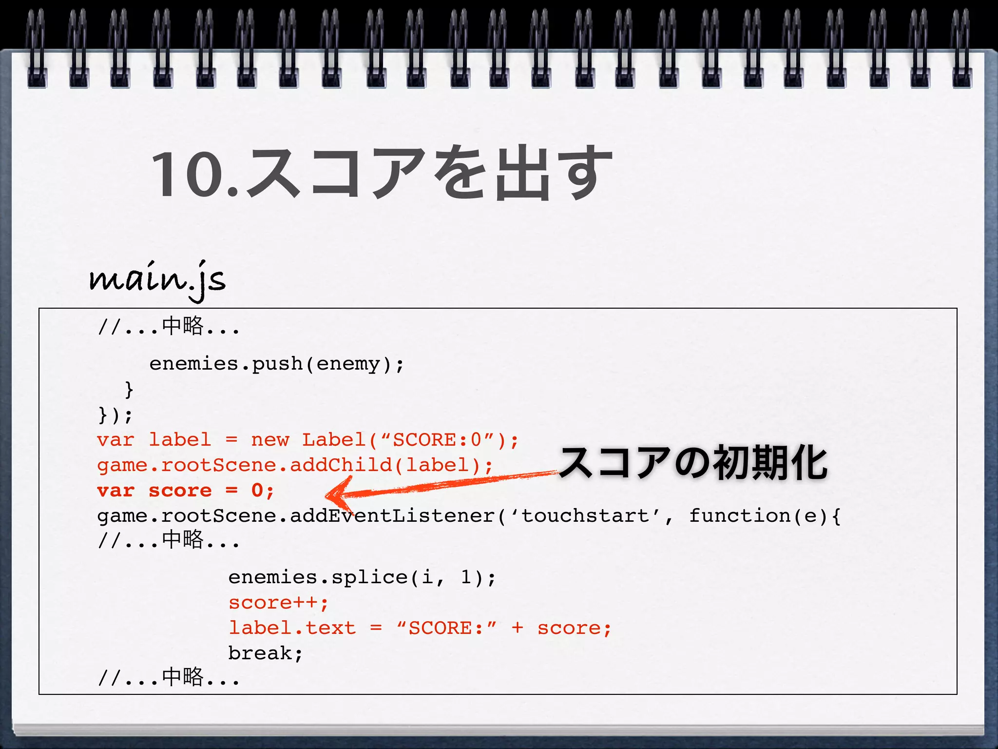 10.スコアを出す
main.js
//...中略...
    enemies.push(enemy);
  }
});
var label = new Label(“SCORE:0”);
game.rootScene.addChild(label);    スコアの初期化
var score = 0;
game.rootScene.addEventListener(‘touchstart’, function(e){
//...中略...
         enemies.splice(i, 1);
         score++;
         label.text = “SCORE:” + score;
         break;
//...中略...
 