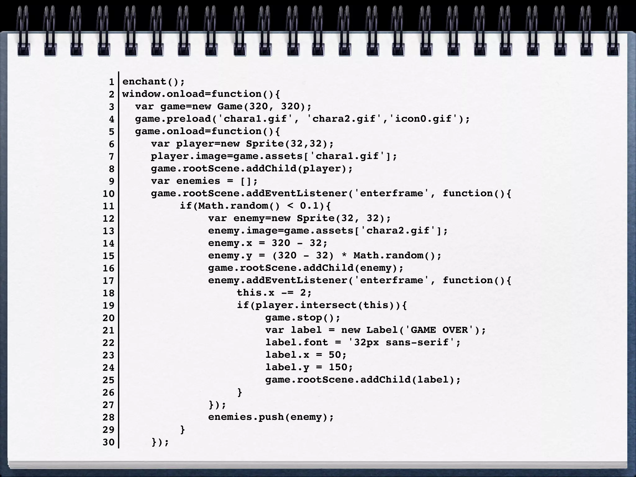 1   enchant();
 2   window.onload=function(){
 3     var game=new Game(320, 320);
 4     game.preload('chara1.gif', 'chara2.gif','icon0.gif');
 5     game.onload=function(){
 6     ! var player=new Sprite(32,32);
 7     ! player.image=game.assets['chara1.gif'];
 8     ! game.rootScene.addChild(player);
 9     ! var enemies = [];
10     ! game.rootScene.addEventListener('enterframe', function(){
11     ! !    if(Math.random() < 0.1){
12   !    !     ! var enemy=new Sprite(32, 32);
13   !    !     ! enemy.image=game.assets['chara2.gif'];
14   !    !     ! enemy.x = 320 - 32;
15   !    !     ! enemy.y = (320 - 32) * Math.random();
16   !    !     ! game.rootScene.addChild(enemy);
17   !    !     ! enemy.addEventListener('enterframe', function(){
18   !    !     ! !    this.x -= 2;
19   !    !     ! !    if(player.intersect(this)){
20   !    !     ! !    !    game.stop();
21   !    !     ! !    !    var label = new Label('GAME OVER');
22   !    !   !    !   !    label.font = '32px sans-serif';
23   !    !   !    !   !    label.x = 50;
24   !    !   !    !   !    label.y = 150;
25   !    !   !    !   !    game.rootScene.addChild(label);
26   !    !     ! !    }
27   !    !     ! });
28   !    !     ! enemies.push(enemy);
29     ! !    }
30     ! });
 