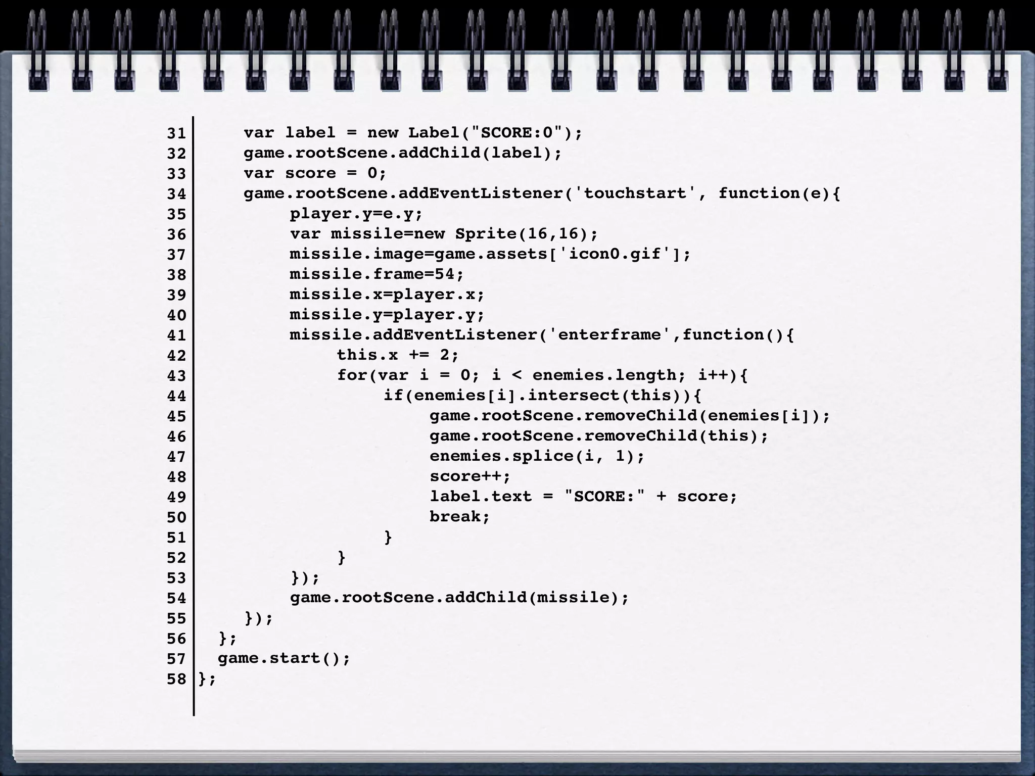 31       !   var label = new Label("SCORE:0");
32       !   game.rootScene.addChild(label);
33       !   var score = 0;
34       !   game.rootScene.addEventListener('touchstart', function(e){
35       !   !    player.y=e.y;
36       !   !    var missile=new Sprite(16,16);
37       !   !    missile.image=game.assets['icon0.gif'];
38       !   !    missile.frame=54;
39       !   !    missile.x=player.x;
40       !   !    missile.y=player.y;
41       !   !    missile.addEventListener('enterframe',function(){
42       !   !    !    this.x += 2;
43       !   !    !    for(var i = 0; i < enemies.length; i++){
44   !         ! !     !    if(enemies[i].intersect(this)){
45   !         ! !     !    !    game.rootScene.removeChild(enemies[i]);
46   !         ! !     !    !    game.rootScene.removeChild(this);
47   !         ! !     !    !    enemies.splice(i, 1);
48   !         ! !     !    !    score++;
49   !         ! !     !    !    label.text = "SCORE:" + score;
50   !         ! !     !    !    break;
51   !         ! !     !    }
52     !     !    !    }
53     !     !    });
54     !     !    game.rootScene.addChild(missile);
55     !     });
56      };
57      game.start();
58   };
 