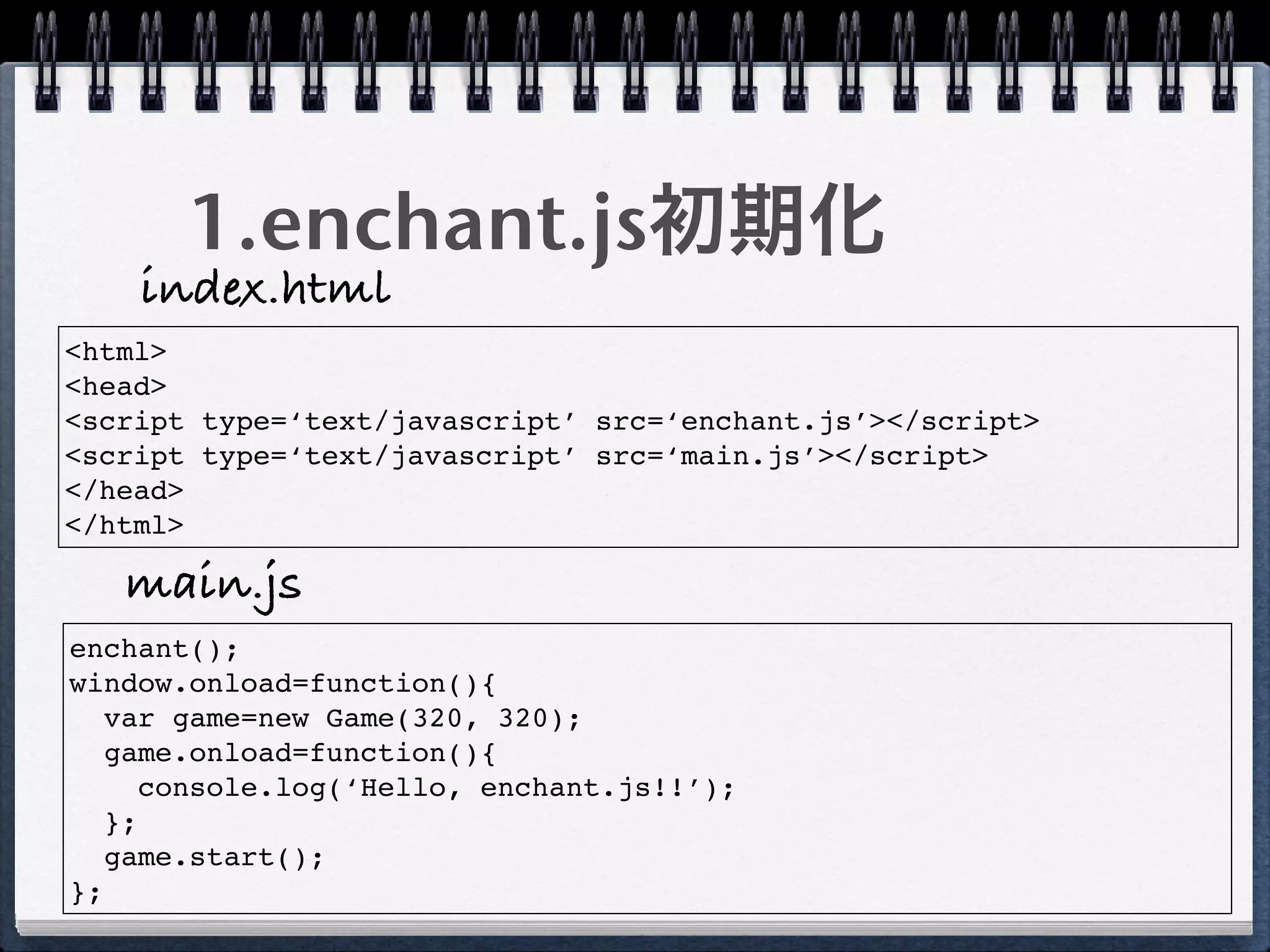 1.enchant.js初期化
    index.html
<html>
<head>
<script type=‘text/javascript’ src=‘enchant.js’></script>
<script type=‘text/javascript’ src=‘main.js’></script>
</head>
</html>

   main.js
enchant();
window.onload=function(){
   var game=new Game(320, 320);
   game.onload=function(){
      console.log(‘Hello, enchant.js!!’);
   };
   game.start();
};
 
