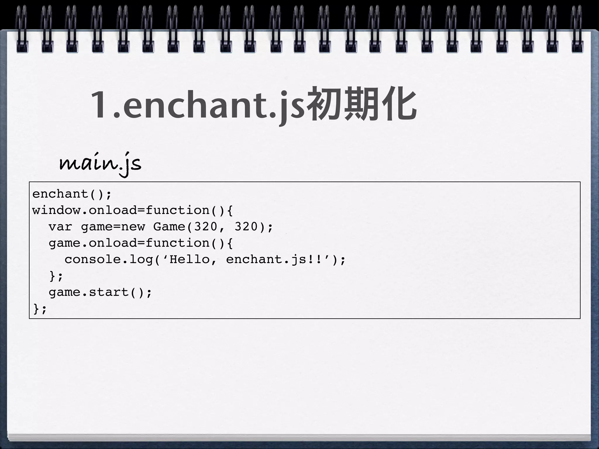 1.enchant.js初期化
   main.js
enchant();
window.onload=function(){
   var game=new Game(320, 320);
   game.onload=function(){
      console.log(‘Hello, enchant.js!!’);
   };
   game.start();
};
 