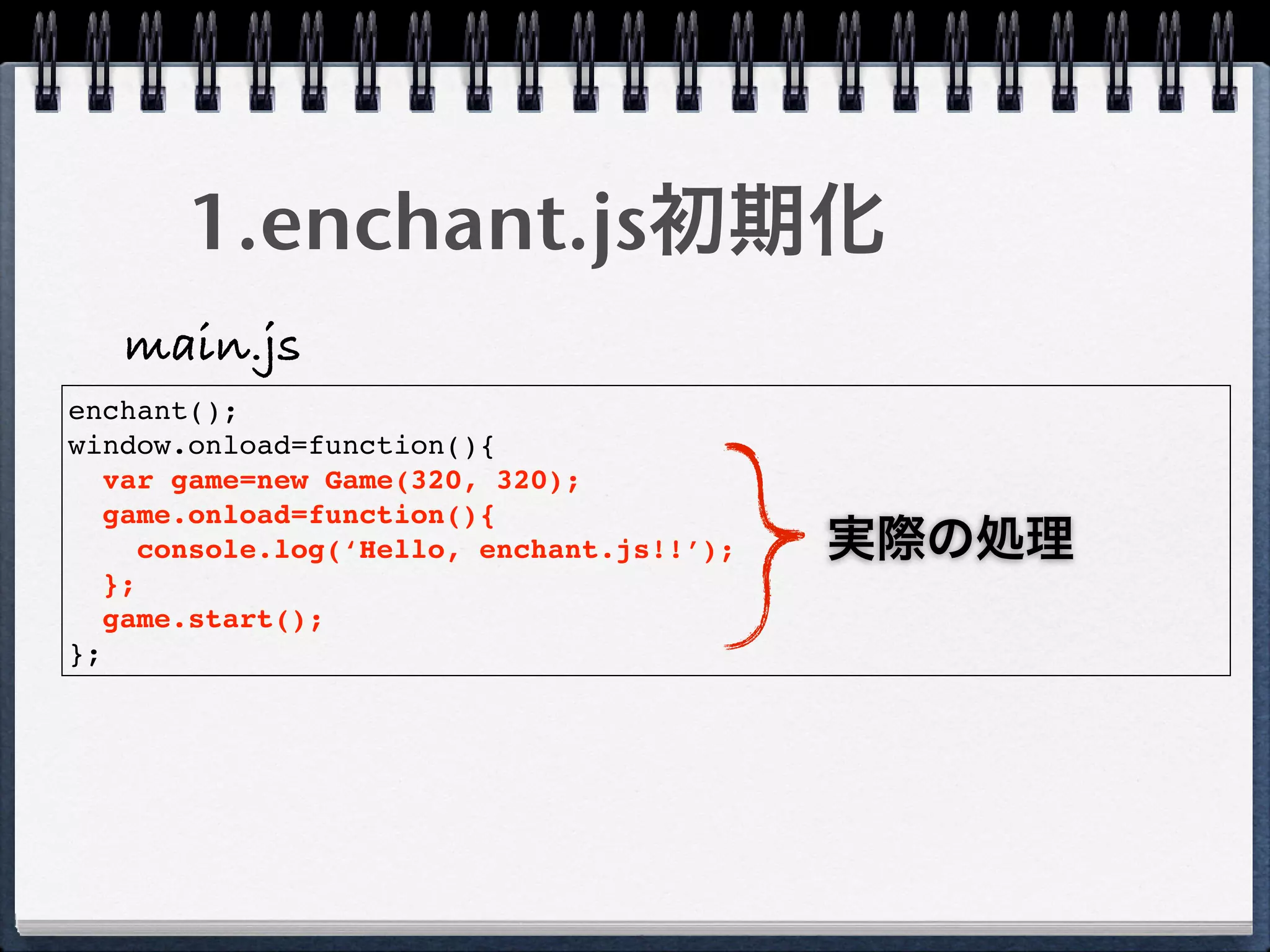 1.enchant.js初期化
   main.js
enchant();
window.onload=function(){
   var game=new Game(320, 320);
   game.onload=function(){
      console.log(‘Hello, enchant.js!!’);   実際の処理
   };
   game.start();
};
 