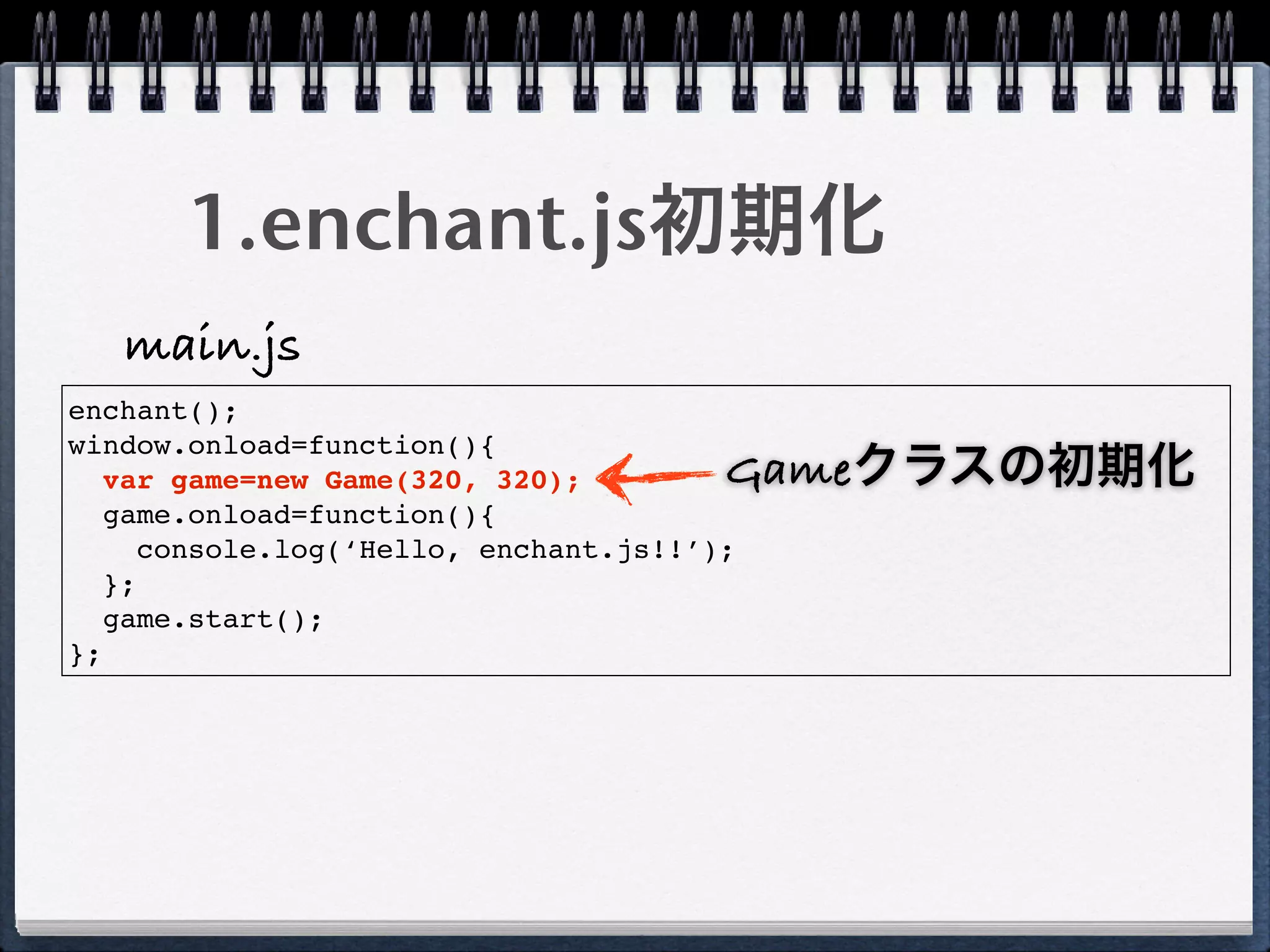 1.enchant.js初期化
   main.js
enchant();
window.onload=function(){
   var game=new Game(320, 320);         Gameクラスの初期化
   game.onload=function(){
      console.log(‘Hello, enchant.js!!’);
   };
   game.start();
};
 