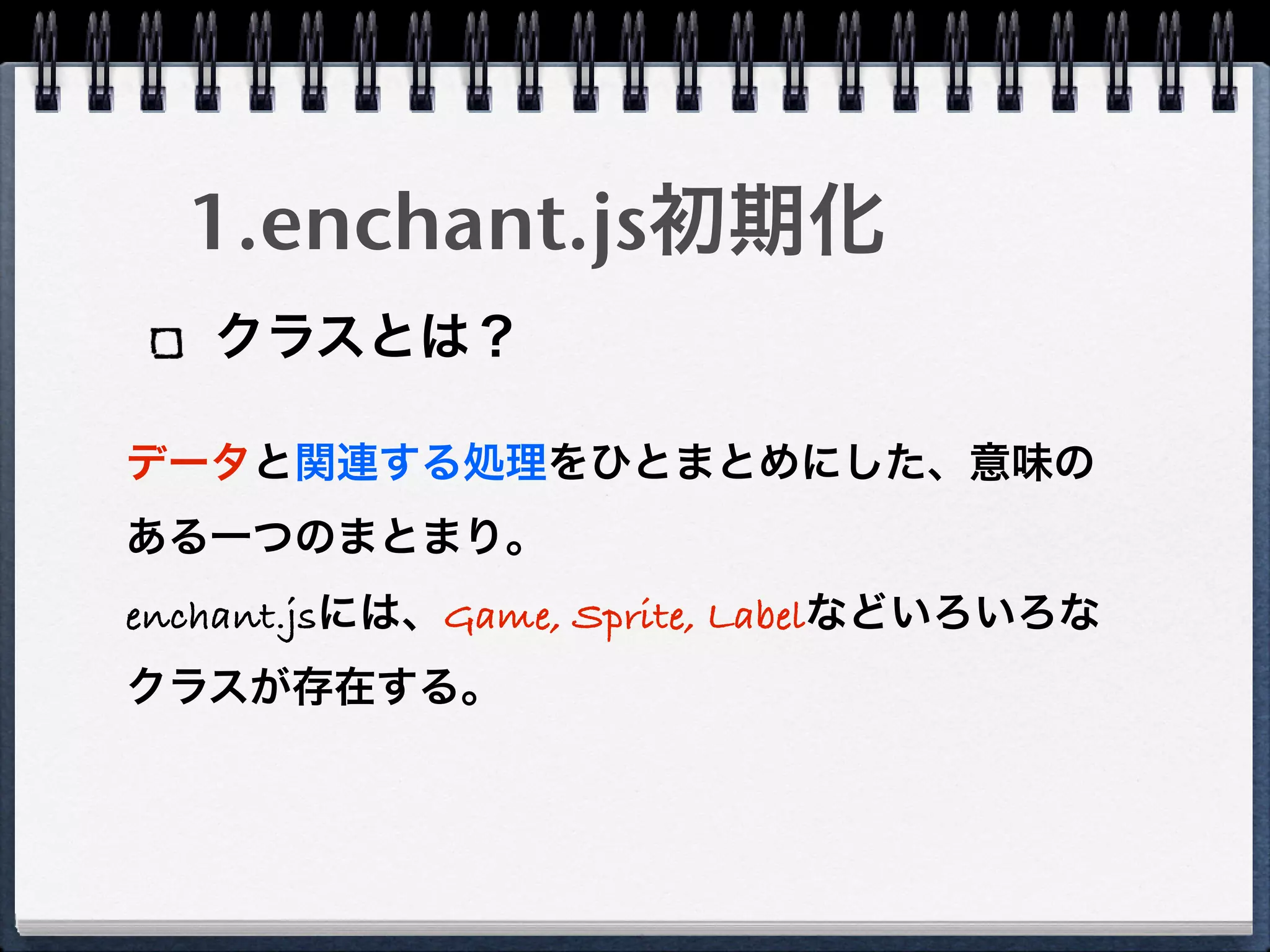 1.enchant.js初期化
   クラスとは？

データと関連する処理をひとまとめにした、意味の
ある一つのまとまり。
enchant.jsには、Game, Sprite, Labelなどいろいろな
クラスが存在する。
 