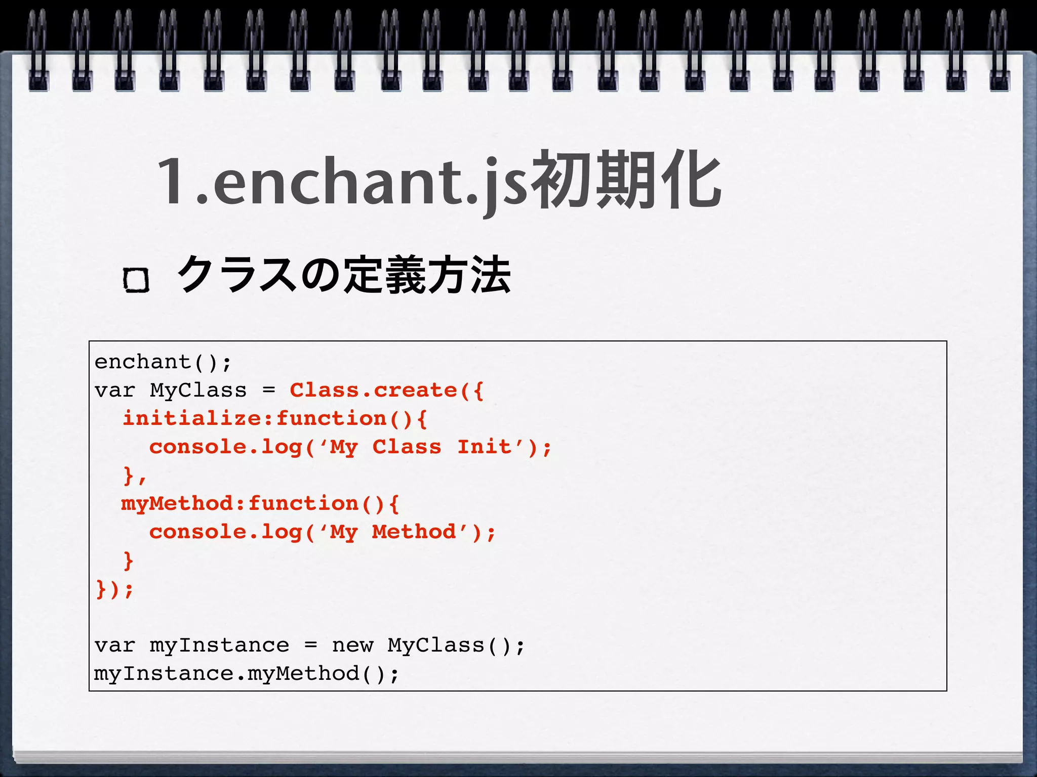 1.enchant.js初期化
     クラスの定義方法
enchant();
var MyClass = Class.create({
  initialize:function(){
    console.log(‘My Class Init’);
  },
  myMethod:function(){
    console.log(‘My Method’);
  }
});

var myInstance = new MyClass();
myInstance.myMethod();
 