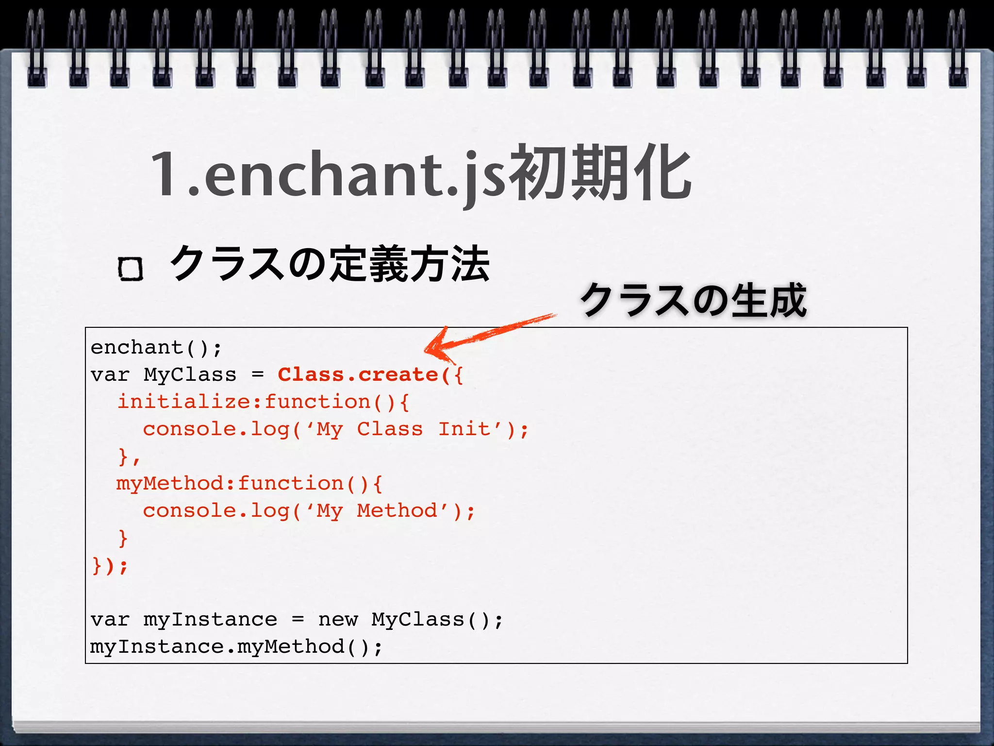 1.enchant.js初期化
     クラスの定義方法
                                    クラスの生成
enchant();
var MyClass = Class.create({
  initialize:function(){
    console.log(‘My Class Init’);
  },
  myMethod:function(){
    console.log(‘My Method’);
  }
});

var myInstance = new MyClass();
myInstance.myMethod();
 