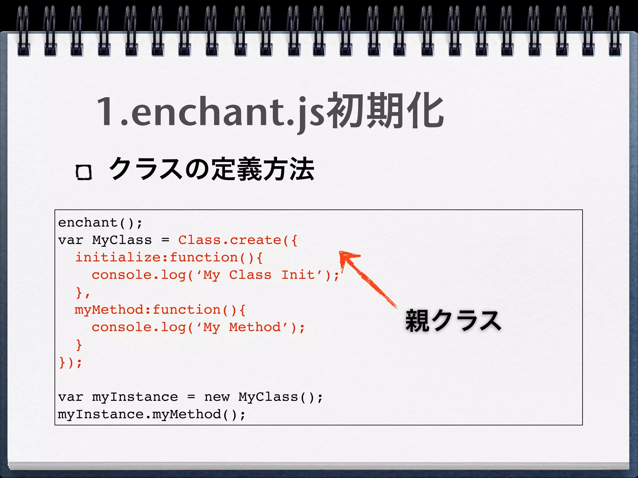 1.enchant.js初期化
     クラスの定義方法
enchant();
var MyClass = Class.create({
  initialize:function(){
    console.log(‘My Class Init’);
  },
  myMethod:function(){
    console.log(‘My Method’);       親クラス
  }
});

var myInstance = new MyClass();
myInstance.myMethod();
 