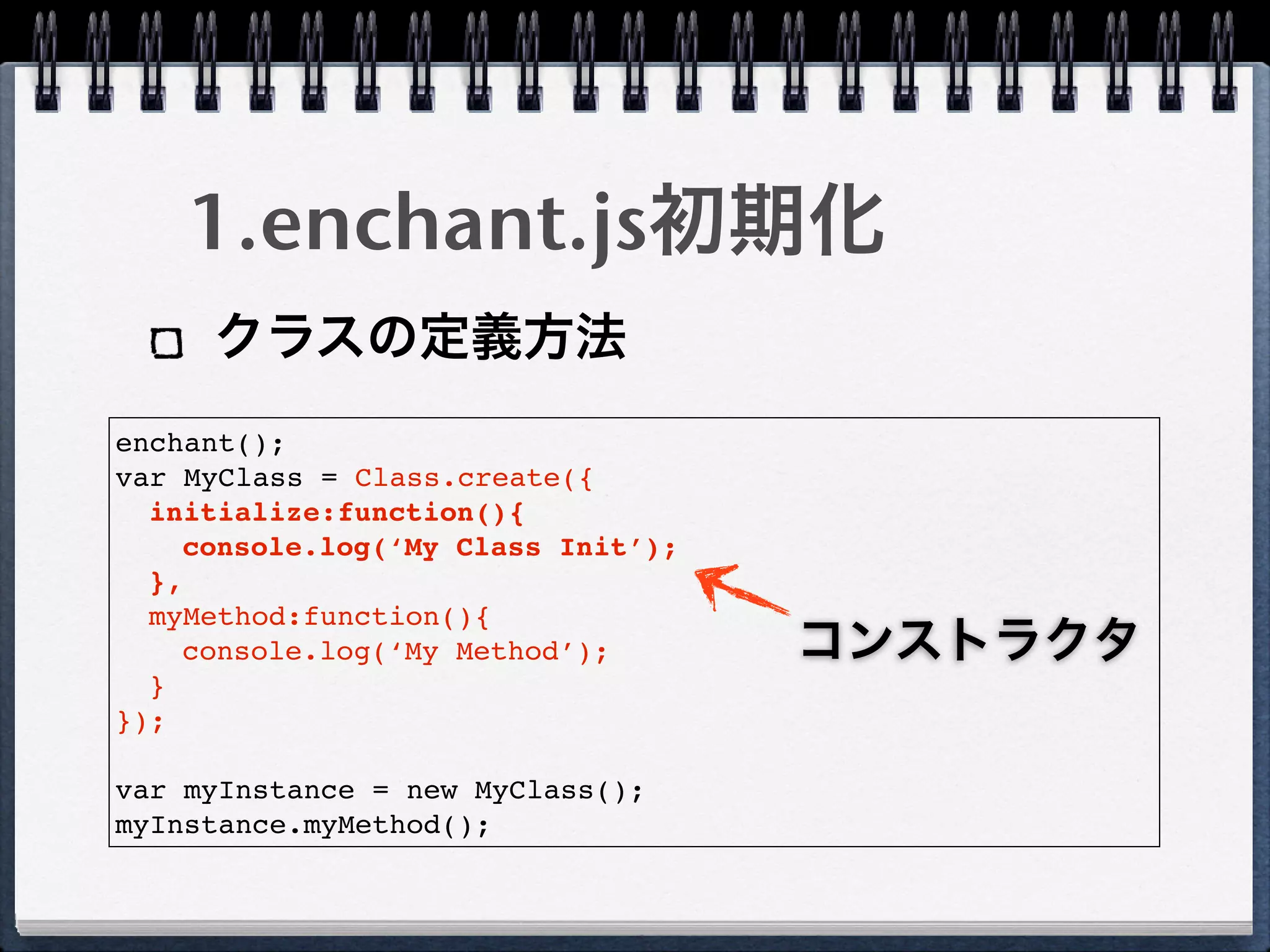 1.enchant.js初期化
     クラスの定義方法
enchant();
var MyClass = Class.create({
  initialize:function(){
    console.log(‘My Class Init’);
  },
  myMethod:function(){
    console.log(‘My Method’);       コンストラクタ
  }
});

var myInstance = new MyClass();
myInstance.myMethod();
 