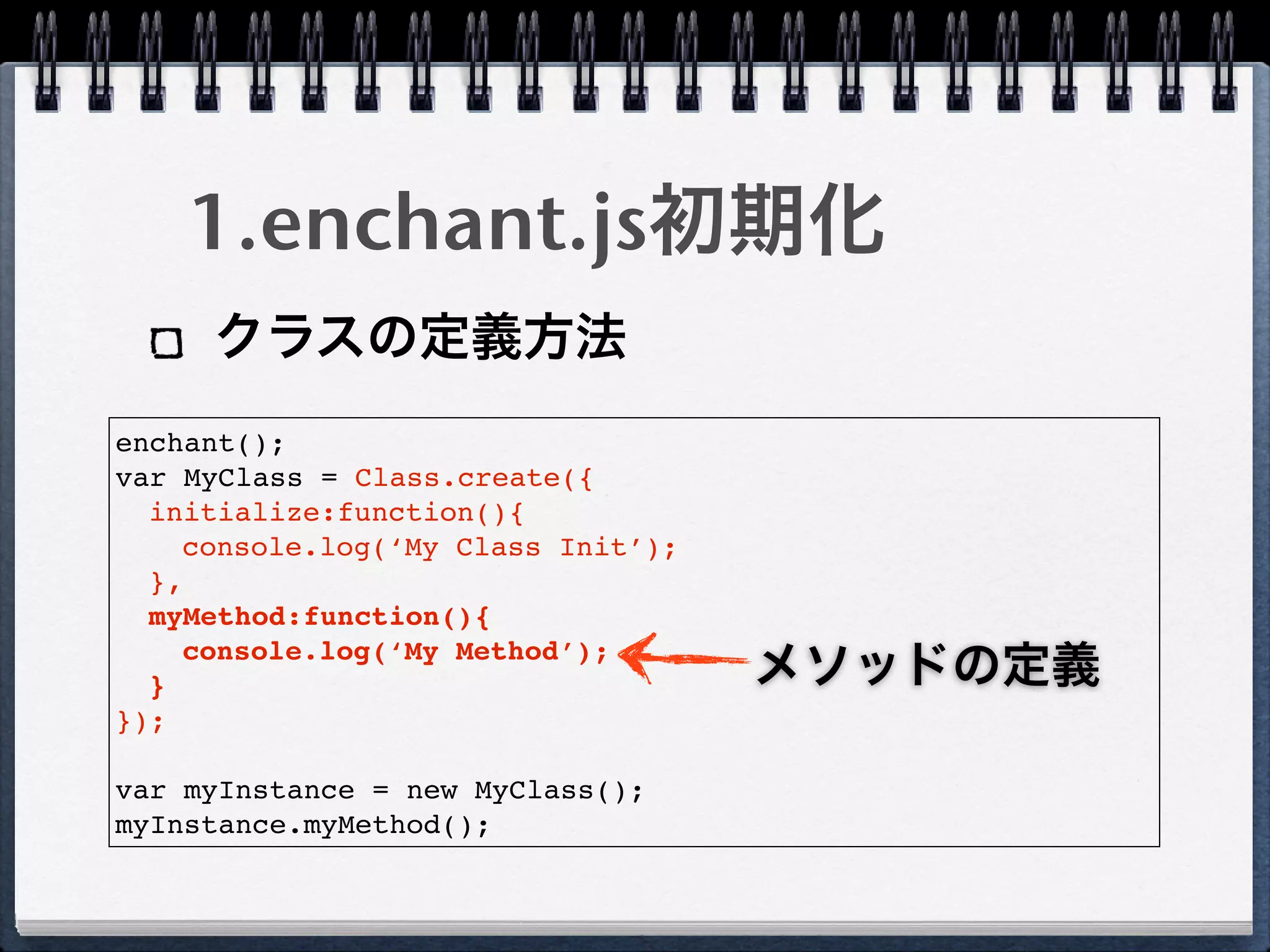 1.enchant.js初期化
     クラスの定義方法
enchant();
var MyClass = Class.create({
  initialize:function(){
    console.log(‘My Class Init’);
  },
  myMethod:function(){
    console.log(‘My Method’);
  }                                 メソッドの定義
});

var myInstance = new MyClass();
myInstance.myMethod();
 