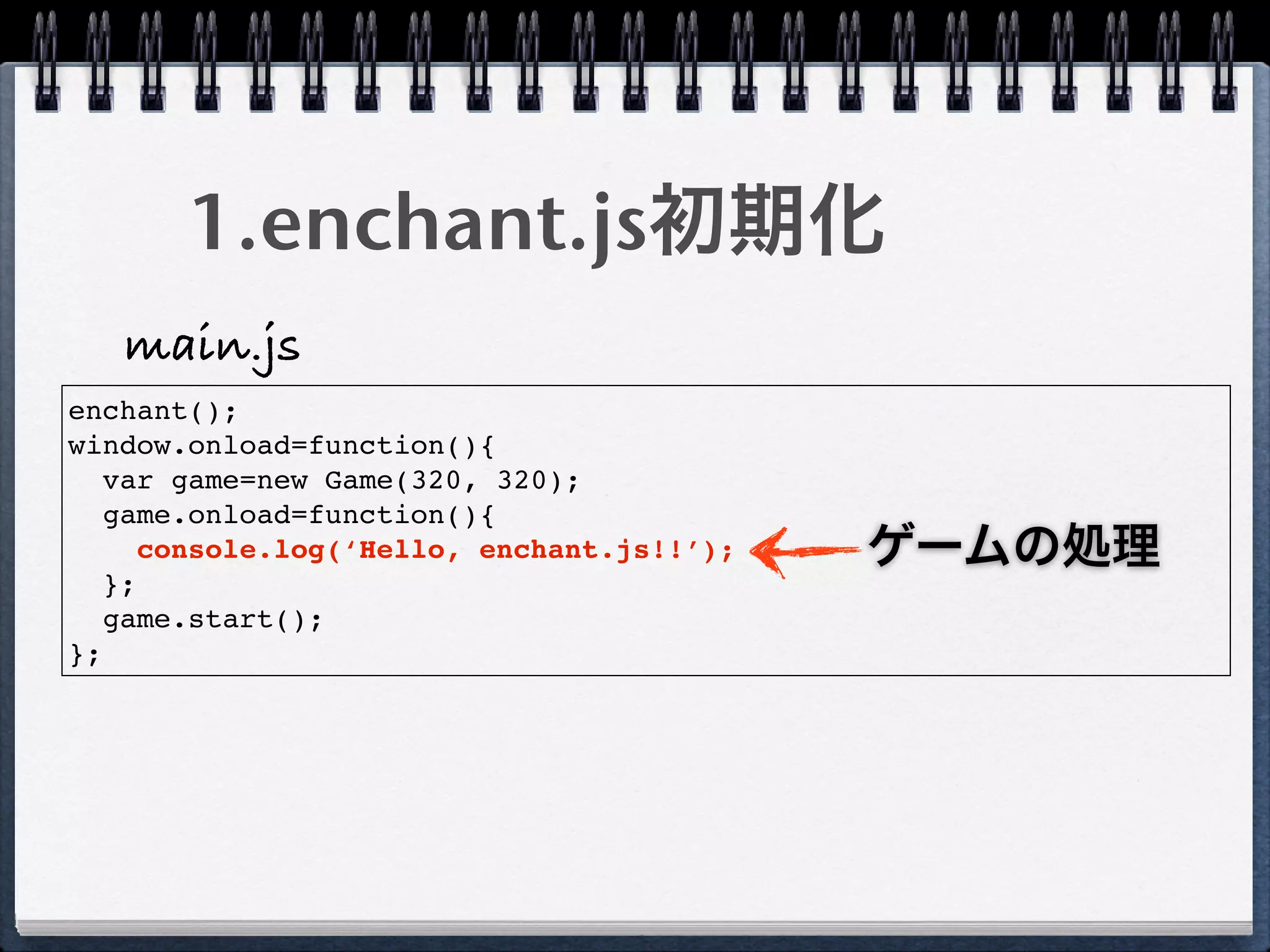 1.enchant.js初期化
   main.js
enchant();
window.onload=function(){
   var game=new Game(320, 320);
   game.onload=function(){
      console.log(‘Hello, enchant.js!!’);   ゲームの処理
   };
   game.start();
};
 