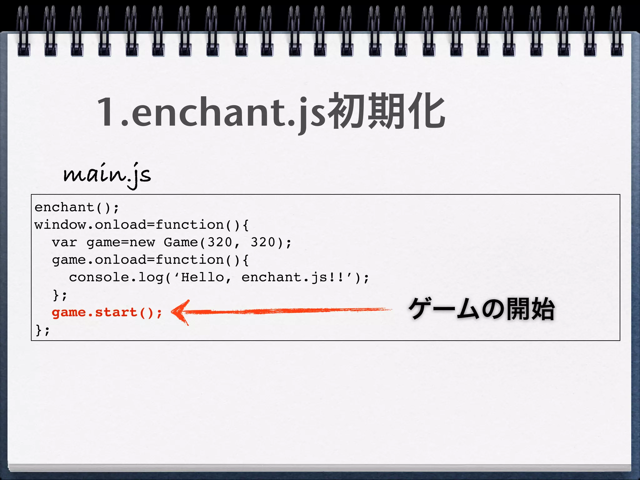 1.enchant.js初期化
   main.js
enchant();
window.onload=function(){
   var game=new Game(320, 320);
   game.onload=function(){
      console.log(‘Hello, enchant.js!!’);
   };
   game.start();                            ゲームの開始
};
 