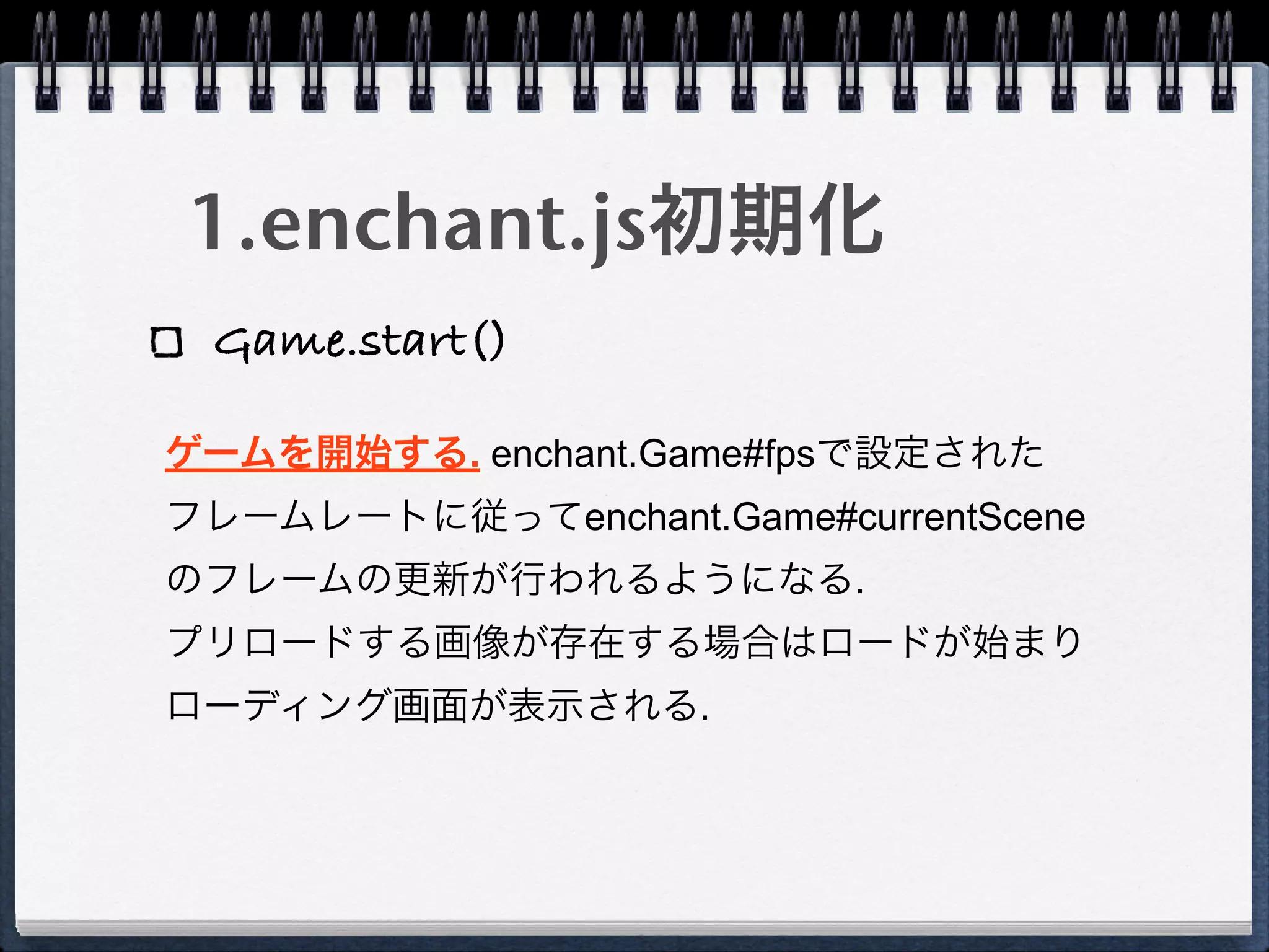1.enchant.js初期化
 Game.start()

ゲームを開始する. enchant.Game#fpsで設定された
フレームレートに従ってenchant.Game#currentScene
のフレームの更新が行われるようになる.
プリロードする画像が存在する場合はロードが始まり
ローディング画面が表示される.
 
