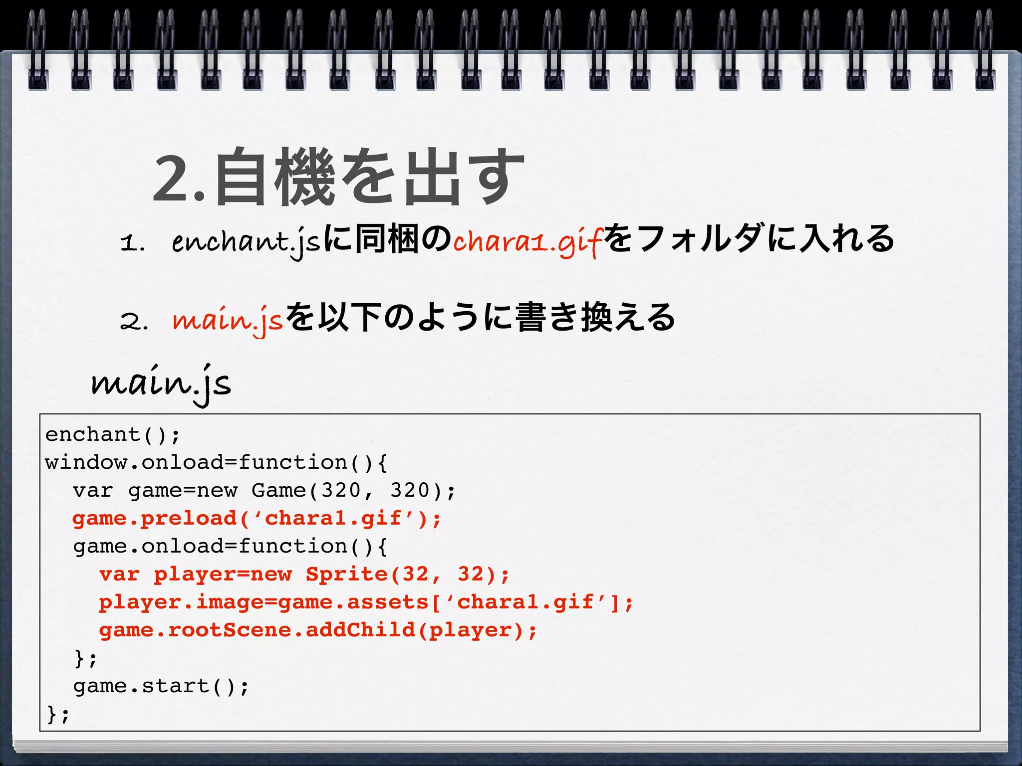 2.自機を出す
     1. enchant.jsに同梱のchara1.gifをフォルダに入れる

     2. main.jsを以下のように書き換える
   main.js
enchant();
window.onload=function(){
   var game=new Game(320, 320);
  game.preload(‘chara1.gif’);
   game.onload=function(){
     var player=new Sprite(32, 32);
     player.image=game.assets[‘chara1.gif’];
     game.rootScene.addChild(player);
   };
   game.start();
};
 