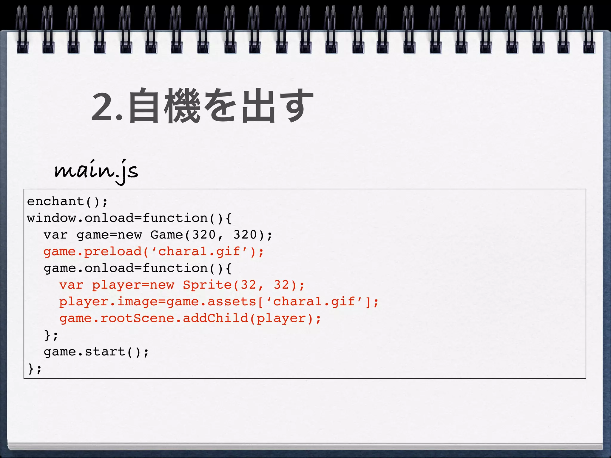 2.自機を出す
   main.js
enchant();
window.onload=function(){
   var game=new Game(320, 320);
  game.preload(‘chara1.gif’);
   game.onload=function(){
     var player=new Sprite(32, 32);
     player.image=game.assets[‘chara1.gif’];
     game.rootScene.addChild(player);
   };
   game.start();
};
 
