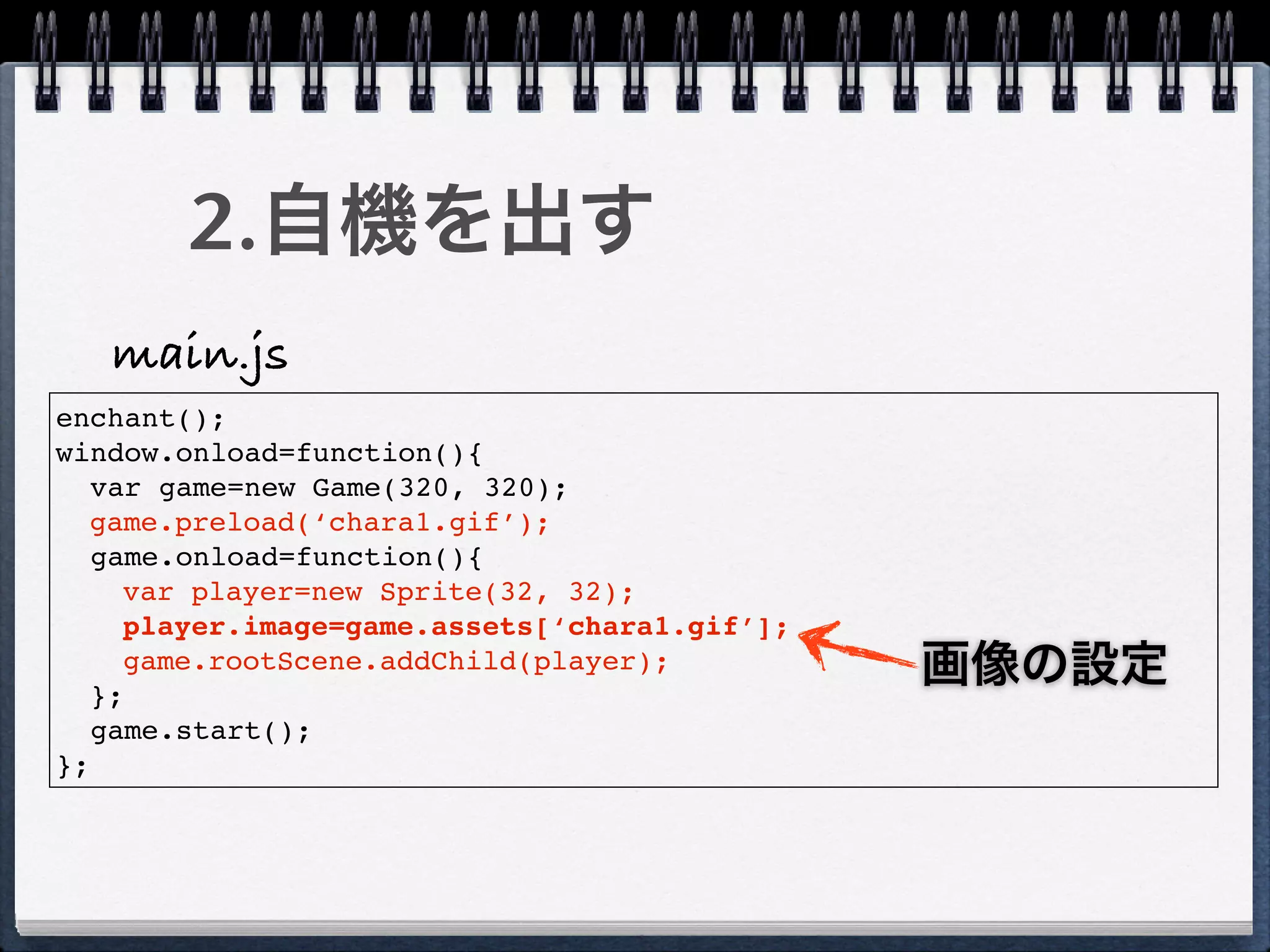 2.自機を出す
   main.js
enchant();
window.onload=function(){
   var game=new Game(320, 320);
  game.preload(‘chara1.gif’);
   game.onload=function(){
     var player=new Sprite(32, 32);
     player.image=game.assets[‘chara1.gif’];

   };
     game.rootScene.addChild(player);          画像の設定
   game.start();
};
 