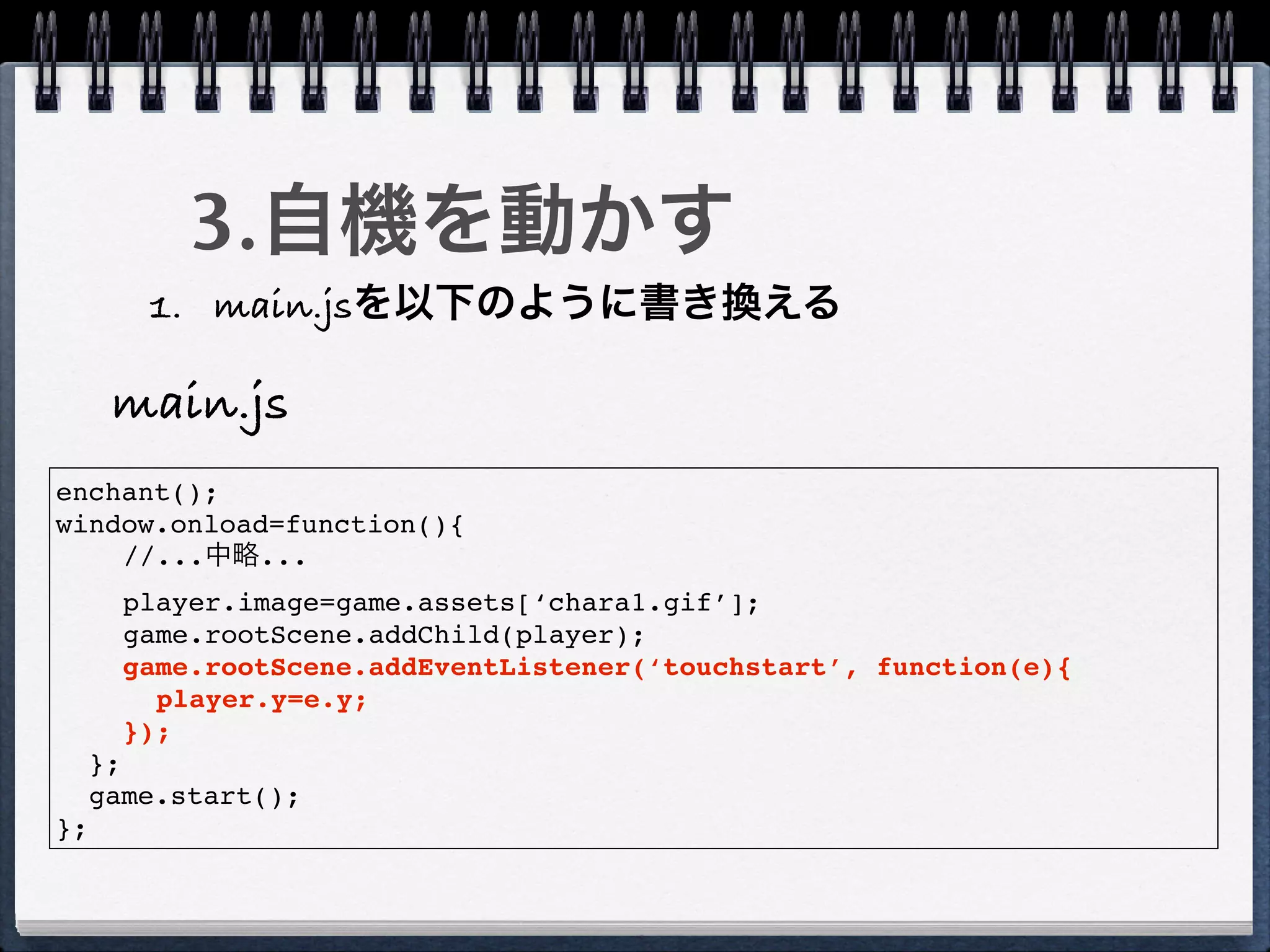 3.自機を動かす
        1. main.jsを以下のように書き換える

      main.js
enchant();
window.onload=function(){
    //...中略...
       player.image=game.assets[‘chara1.gif’];
       game.rootScene.addChild(player);
       game.rootScene.addEventListener(‘touchstart’, function(e){
         player.y=e.y;
       });
     };
     game.start();
};
 